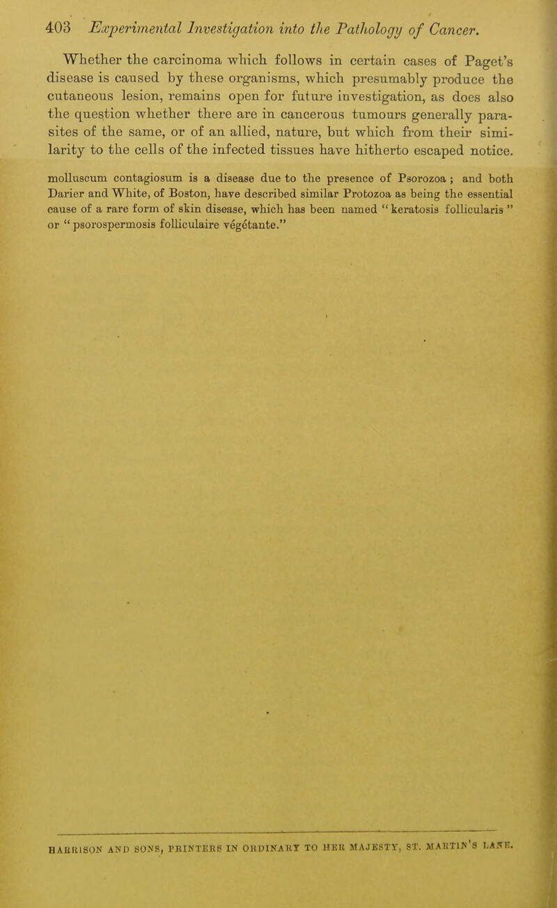 Whether the carcinoma which follows in certain cases of Paget's disease is caused by these organisms, which presumably produce the cutaneous lesion, remains open for future investigation, as does also the question whether there are in cancerous tumours generally para- sites of the same, or of an allied, nature, but which from their simi- larity to the cells of the infected tissues have hitherto escaped notice. molluscum contagiosum is a disease due to the presence of Psorozoa ; and both Darier and White, of Boston, have described similar Protozoa as being the essential cause of a rare form of skin disease, which has been named  keratosis follicularis  or  psorospermosis folliculaire vegetante. HAttlllSON AND SONS, PRINTERS IN ORUINAKT TO UKU MAJKSTY, ST. MARTIN'S IMNE.