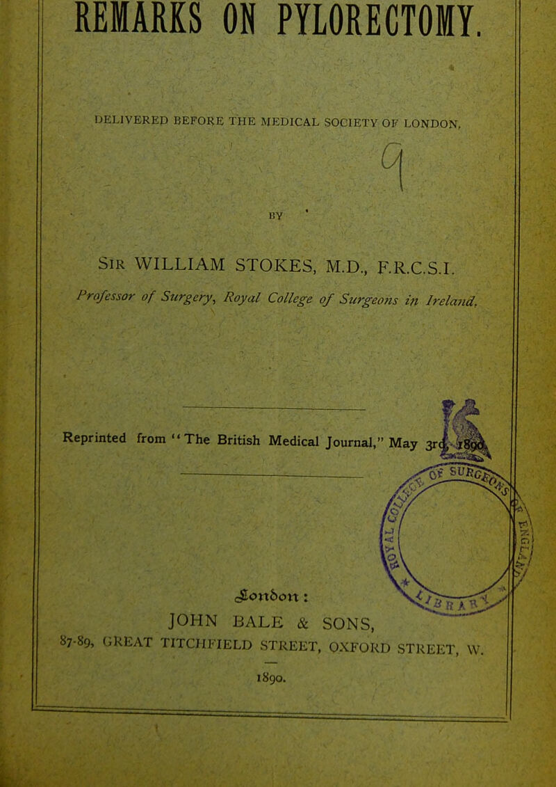 REMARKS ON PYLORECTOMY. DELIVERED BEFORE THE MEDICAL SOCIETY OF LONDON, (A liy Sir WILLIAM STOKES, M.D, F.R.C.S.I. Professor of Surgery, Royal College of Surgeons in Ireland. Reprinted from The British Medical Journal, May 3r JOHN BALE & SONS, 87-89, GREAT TITCHFIELD STREET, OXFORD STREET, W. 1890.