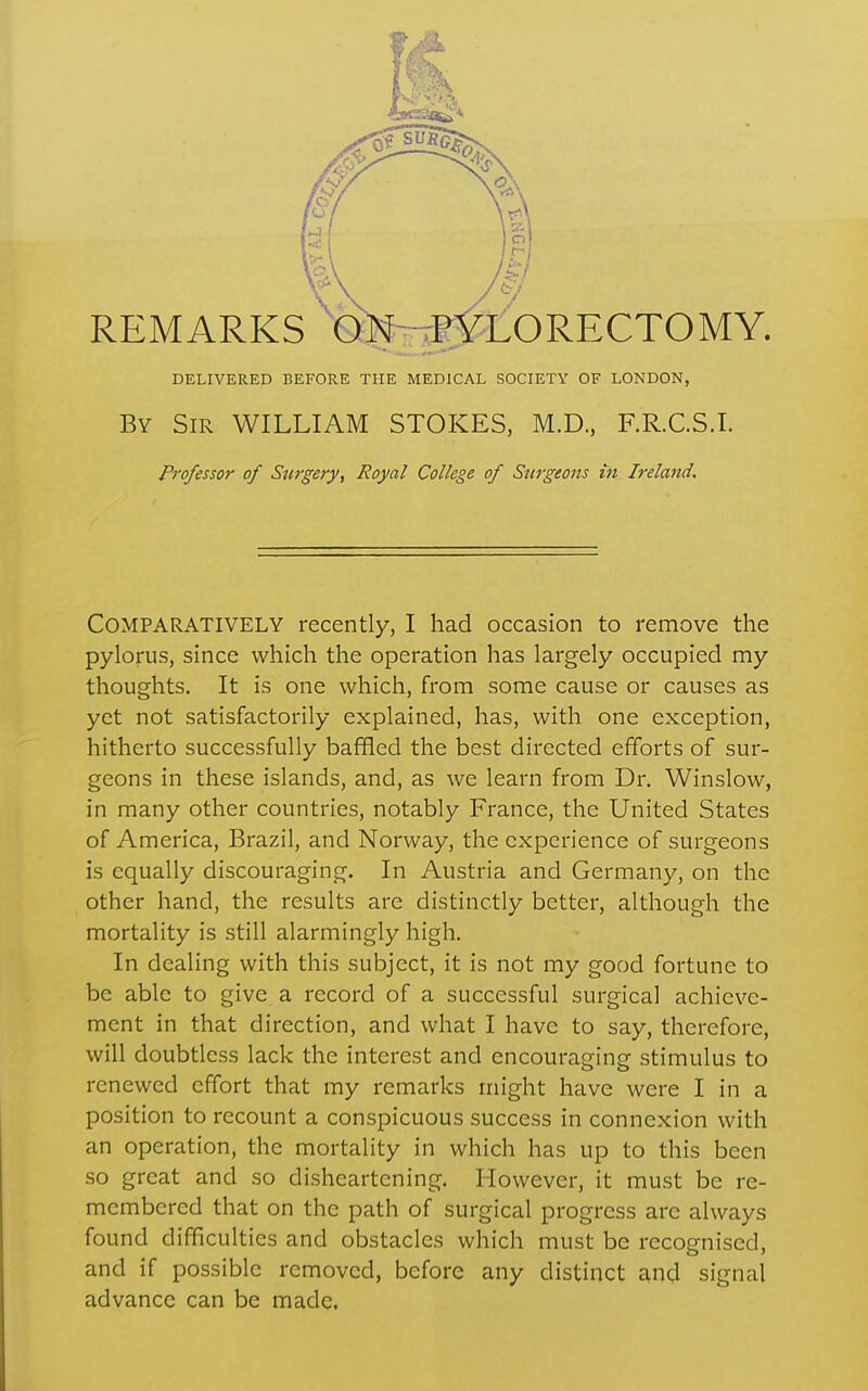 DELIVERED BEFORE THE MEDICAL SOCIETY OF LONDON, By Sir WILLIAM STOKES, M.D., F.R.C.S.I. Professor of Surgery, Royal College of Surgeons in Ireland. Comparatively recently, I had occasion to remove the pylorus, since which the operation has largely occupied my thoughts. It is one which, from some cause or causes as yet not satisfactorily explained, has, with one exception, hitherto successfully baffled the best directed efforts of sur- geons in these islands, and, as we learn from Dr. Winslow, in many other countries, notably France, the United States of America, Brazil, and Norway, the experience of surgeons is equally discouraging. In Austria and Germany, on the other hand, the results are distinctly better, although the mortality is still alarmingly high. In dealing with this subject, it is not my good fortune to be able to give a record of a successful surgical achieve- ment in that direction, and what I have to say, therefore, will doubtless lack the interest and encouraging stimulus to renewed effort that my remarks might have were I in a position to recount a conspicuous success in connexion with an operation, the mortality in which has up to this been so great and so disheartening. However, it must be re- membered that on the path of surgical progress are always found difficulties and obstacles which must be recognised, and if possible removed, before any distinct and signal advance can be made.