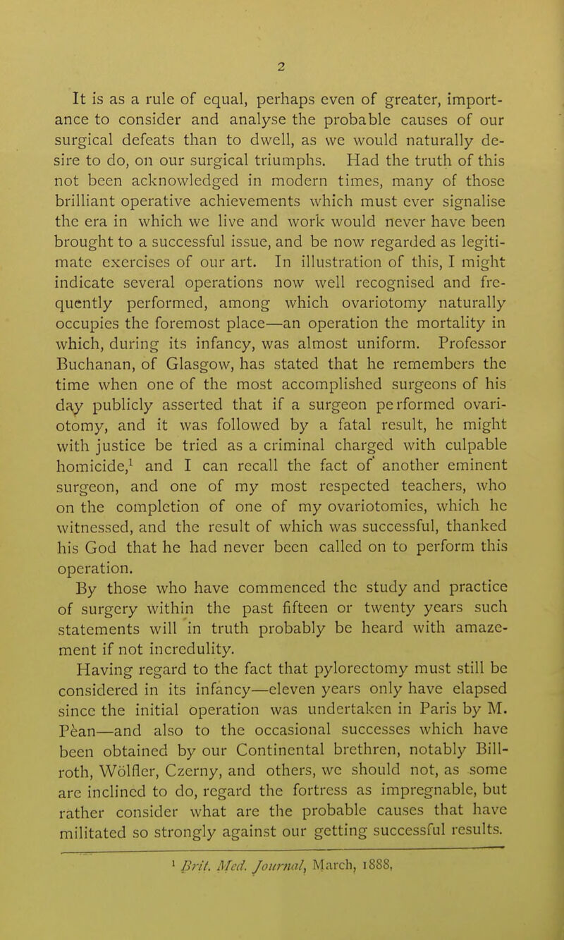 It is as a rule of equal, perhaps even of greater, import- ance to consider and analyse the probable causes of our surgical defeats than to dwell, as we would naturally de- sire to do, on our surgical triumphs. Had the truth of this not been acknowledged in modern times, many of those brilliant operative achievements which must ever signalise the era in which we live and work would never have been brought to a successful issue, and be now regarded as legiti- mate exercises of our art. In illustration of this, I might indicate several operations now well recognised and fre- quently performed, among which ovariotomy naturally occupies the foremost place—an operation the mortality in which, during its infancy, was almost uniform. Professor Buchanan, of Glasgow, has stated that he remembers the time when one of the most accomplished surgeons of his day publicly asserted that if a surgeon performed ovari- otomy, and it was followed by a fatal result, he might with justice be tried as a criminal charged with culpable homicide,^ and I can recall the fact of' another eminent surgeon, and one of my most respected teachers, who on the completion of one of my ovariotomies, which he witnessed, and the result of which was successful, thanked his God that he had never been called on to perform this operation. By those who have commenced the study and practice of surgery within the past fifteen or twenty years such statements will in truth probably be heard with amaze- ment if not incredulity. Having regard to the fact that pylorectomy must still be considered in its infancy—eleven years only have elapsed since the initial operation was undertaken in Paris by M. Pean—and also to the occasional successes which have been obtained by our Continental brethren, notably Bill- roth, Wolfler, Czerny, and others, we should not, as some are inclined to do, regard the fortress as impregnable, but rather consider what are the probable causes that have militated so strongly against our getting successful results. 1 Brit. Med. Journal, March, 1888,