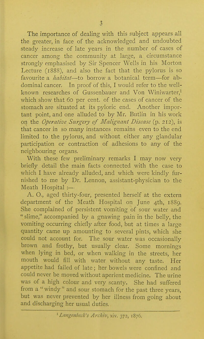The importance of dealing with this subject appears all the greater, in face of the acknowledged and undoubted steady increase of late years in the number of cases of cancer among the community at large, a circumstance strongly emphasised by Sir Spencer Wells in his Morton Lecture (1888), and also the fact that the pylorus is so favourite a Jiabitat—to borrow a botanical term—for ab- dominal cancer. In proof of this, I would refer to the well- known researches of Gussenbauer and Von Winiv/arter,^ which show that 60 per cent, of the cases of cancer of the stomach are situated at its pyloric end. Another impor- tant point, and one alluded to by Mr. Butlin in his work on the Operative Surgery of Malignant Disease (p. 212), is that cancer in so many instances remains even to the end limited to the pylorus, and without either any glandular participation or contraction of adhesions to any of the neighbouring organs. With these few preliminary remarks I may now very briefly detail the main facts connected with the case to which I have already alluded, and which were kindly fur- nished to me by Dr. Lennon, assistant-physician to the Meath Hospital :— A. O., aged thirty-four, presented herself at the extern department of the Meath Hospital on June 4th, 1889. She complained of persistent vomiting of sour water and slime, accompanied by a gnawing pain in the belly, the vomiting occurring chiefly after food, but at times a large quantity came up amounting to several pints, which she could not account for. The sour water was occasionally brown and frothy, but usually clear. Some mornings when lying in bed, or when walking in the streets, her mouth would fill with water without any taste. Her appetite had failed of late; her bowels were confined and could never be moved without aperient medicine. The urine was of a high colour and very scanty. She had suffered from a windy and sour stomach for the past three years, but was never prevented by her illness from going about and discharging her usual duties. ^ Langenbeck''s Archiv, xiv. 372, 1876.