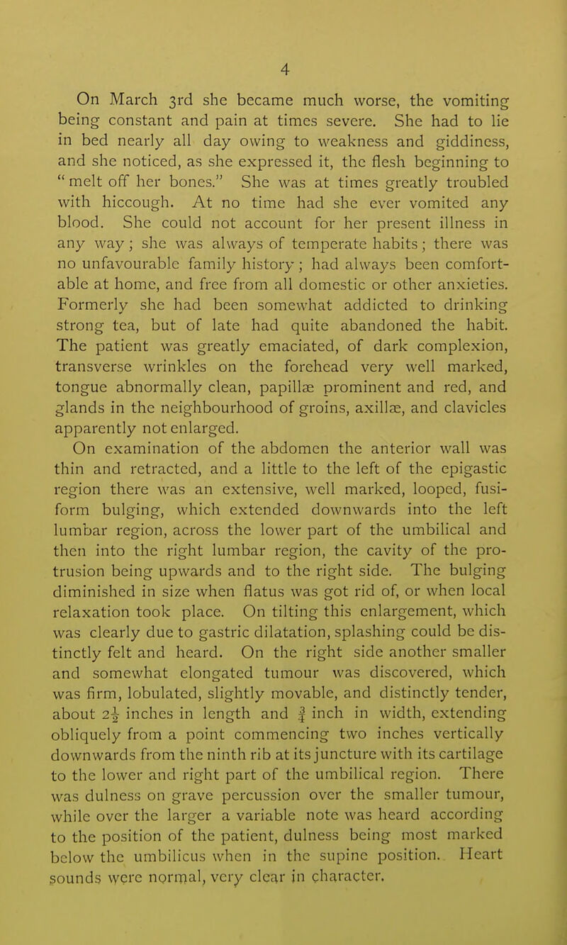 On March 3rd she became much worse, the vomiting being constant and pain at times severe. She had to lie in bed nearly all day owing to weakness and giddiness, and she noticed, as she expressed it, the flesh beginning to  melt off her bones. She was at times greatly troubled with hiccough. At no time had she ever vomited any blood. She could not account for her present illness in any way; she was always of temperate habits; there was no unfavourable family history; had always been comfort- able at home, and free from all domestic or other anxieties. Formerly she had been somewhat addicted to drinking strong tea, but of late had quite abandoned the habit. The patient was greatly emaciated, of dark complexion, transverse wrinkles on the forehead very well marked, tongue abnormally clean, papillae prominent and red, and glands in the neighbourhood of groins, axillae, and clavicles apparently not enlarged. On examination of the abdomen the anterior wall was thin and retracted, and a little to the left of the epigastic region there was an extensive, well marked, looped, fusi- form bulging, which extended downwards into the left lumbar region, across the lower part of the umbilical and then into the right lumbar region, the cavity of the pro- trusion being upwards and to the right side. The bulging diminished in size when flatus was got rid of, or when local relaxation took place. On tilting this enlargement, which was clearly due to gastric dilatation, splashing could be dis- tinctly felt and heard. On the right side another smaller and somewhat elongated tumour was discovered, which was firm, lobulated, slightly movable, and distinctly tender, about 2^ inches in length and | inch in width, extending obliquely from a point commencing two inches vertically downwards from the ninth rib at its juncture with its cartilage to the lower and right part of the umbilical region. There was dulness on grave percussion over the smaller tumour, while over the larger a variable note was heard according to the position of the patient, dulness being most marked below the umbilicus when in the supine position. Heart gounds vycre normal, very clear in character.