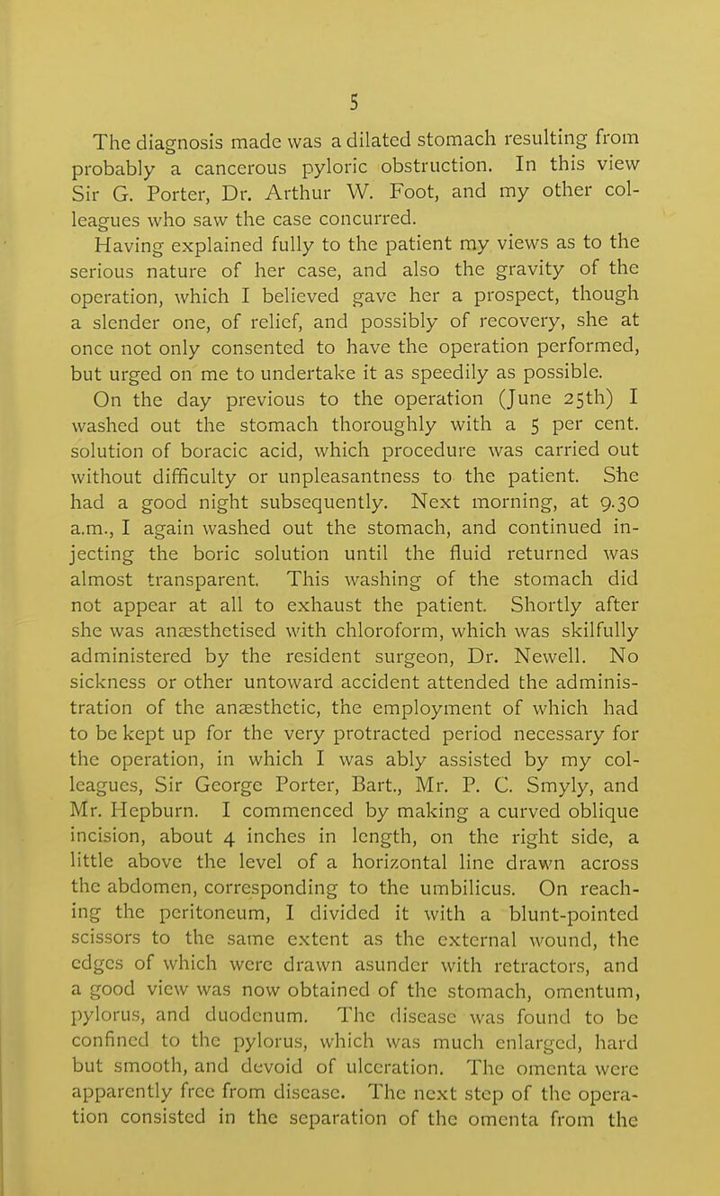 The diagnosis made was a dilated stomach resulting from probably a cancerous pyloric obstruction. In this view Sir G. Porter, Dr. Arthur W. Foot, and my other col- leagues who saw the case concurred. Having explained fully to the patient my views as to the serious nature of her case, and also the gravity of the operation, which I believed gave her a prospect, though a slender one, of relief, and possibly of recovery, she at once not only consented to have the operation performed, but urged on me to undertake it as speedily as possible. On the day previous to the operation (June 25th) I washed out the stomach thoroughly with a 5 per cent, solution of boracic acid, which procedure was carried out without difficulty or unpleasantness to the patient. She had a good night subsequently. Next morning, at 9.30 a.m., I again washed out the stomach, and continued in- jecting the boric solution until the fluid returned was almost transparent. This washing of the stomach did not appear at all to exhaust the patient. Shortly after she was anaesthetised with chloroform, which was skilfully administered by the resident surgeon. Dr. Newell. No sickness or other untoward accident attended the adminis- tration of the anaesthetic, the employment of which had to be kept up for the very protracted period necessary for the operation, in which I was ably assisted by my col- leagues, Sir George Porter, Bart., Mr. P. C. Smyly, and Mr. Hepburn. I commenced by making a curved oblique incision, about 4 inches in length, on the right side, a little above the level of a horizontal line drawn across the abdomen, corresponding to the umbilicus. On reach- ing the peritoneum, I divided it with a blunt-pointed scissors to the same extent as the external wound, the edges of which were drawn asunder with retractors, and a good view was now obtained of the stomach, omentum, pylorus, and duodenum. The disease was found to be confined to the pylorus, which was much enlarged, hard but smooth, and devoid of ulceration. The omenta were apparently free from disease. The next step of the opera- tion consisted in the separation of the omenta from the