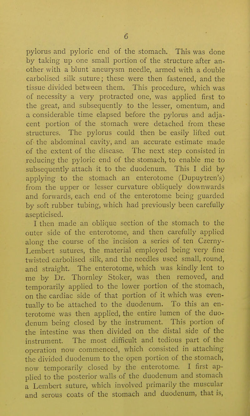 pylorus and pyloric end of the stomach. This was done by taking up one small portion of the structure after an- other with a blunt aneurysm needle, armed with a double carbolised silk suture; these were then fastened, and the tissue divided between them. This procedure, which was of necessity a very protracted one, was applied first to the great, and subsequently to the lesser, omentum, and a considerable time elapsed before the pylorus and adja- cent portion of the stomach were detached from these structures. The pylorus could then be easily lifted out of the abdominal cavity, and an accurate estimate made of the extent of the disease. The next step consisted in reducing the pyloric end of the stomach, to enable me to subsequently attach it to the duodenum. This I did by applying to the stomach an enterotome (Dupuytren's) from the upper or lesser curvature obliquely downwards and forwards, each end of the enterotome being guarded by soft rubber tubing, which had previously been carefully asepticised. I then made an oblique section of the stomach to the outer side of the enterotome, and then carefully applied along the course of the incision a series of ten Czerny- Lembert sutures, the material employed being very fine twisted carbolised silk, and the needles used small, round, and straight. The enterotome, which was kindly lent to me by Dr. Thornley Stoker, was then removed, and temporarily applied to the lower portion of the stomach, on the cardiac side of that portion of it which was even- tually to be attached to the duodenum. To this an en- terotome was then applied, the entire lumen of the duo- denum being closed by the instrument. This portion of the intestine was then divided on the distal side of the instrument. The most difficult and tedious part of the operation now commenced, which consisted in attaching the divided duodenum to the open portion of the stomach, now temporarily closed by the enterotome. I first ap- plied to the posterior walls of the duodenum and stomach a Lcmbert suture, which involved primarily the muscular and serous coats of the stomach and duodenum, that is,
