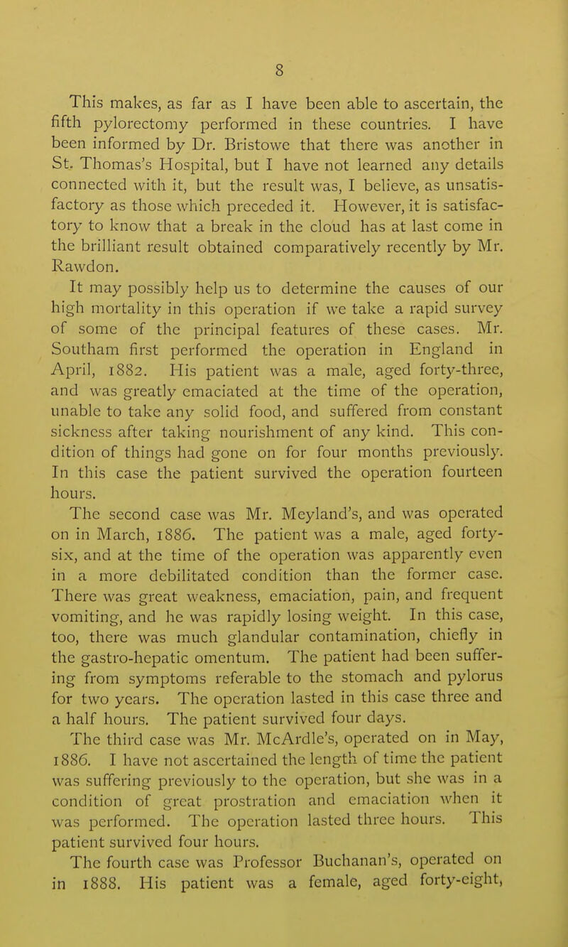 This makes, as far as I have been able to ascertain, the fifth pylorectomy performed in these countries. I have been informed by Dr. Bristowe that there was another in St.. Thomas's Hospital, but I have not learned any details connected with it, but the result was, I believe, as unsatis- factory as those which preceded it. However, it is satisfac- tory to know that a break in the cloud has at last come in the brilliant result obtained comparatively recently by Mr. Rawdon. It may possibly help us to determine the causes of our high mortality in this operation if we take a rapid survey of some of the principal features of these cases. Mr. Southam first performed the operation in England in April, 1882. His patient was a male, aged forty-three, and was greatly emaciated at the time of the operation, unable to take any solid food, and suffered from constant sickness after taking nourishment of any kind. This con- dition of things had gone on for four months previously. In this case the patient survived the operation fourteen hours. The second case was Mr. Meyland's, and was operated on in March, 1886. The patient was a male, aged forty- six, and at the time of the operation was apparently even in a more debilitated condition than the former case. There w^as great weakness, emaciation, pain, and frequent vomiting, and he was rapidly losing weight. In this case, too, there was much glandular contamination, chiefly in the gastro-hepatic omentum. The patient had been suffer- ing from symptoms referable to the stomach and pylorus for two years. The operation lasted in this case three and a half hours. The patient survived four days. The third case was Mr. McArdlc's, operated on in May, 1886. I have not ascertained the length of time the patient was suffering previously to the operation, but she was in a condition of great prostration and emaciation when it was performed. The operation lasted three hours. This patient survived four hours. The fourth case was Professor Buchanan's, operated on in 1888. His patient was a female, aged forty-eight,