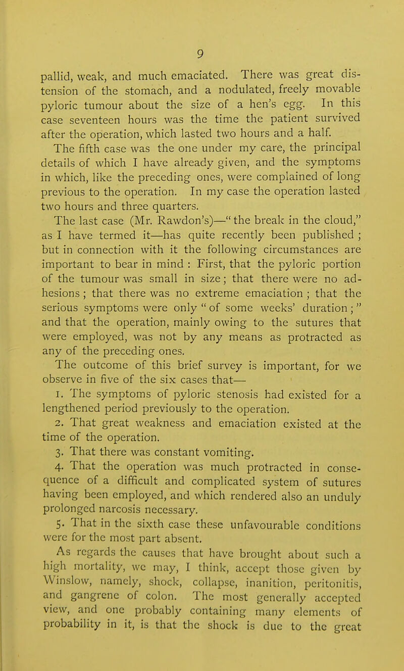 pallid, weak, and much emaciated. There was great dis- tension of the stomach, and a nodulated, freely movable pyloric tumour about the size of a hen's egg. In this case seventeen hours was the time the patient survived after the operation, which lasted two hours and a half. The fifth case was the one under my care, the principal details of which I have already given, and the symptoms in which, like the preceding ones, were complained of long previous to the operation. In my case the operation lasted two hours and three quarters. The last case (Mr. Rawdon's)—the break in the cloud, as I have termed it—has quite recently been published ; but in connection with it the following circumstances are important to bear in mind : First, that the pyloric portion of the tumour was small in size; that there were no ad- hesions ; that there was no extreme emaciation ; that the serious symptoms were only  of some weeks' duration ;  and that the operation, mainly owing to the sutures that were employed, was not by any means as protracted as any of the preceding ones. The outcome of this brief survey is important, for we observe in five of the six cases that— 1. The symptoms of pyloric stenosis had existed for a lengthened period previously to the operation. 2. That great weakness and emaciation existed at the time of the operation. 3. That there was constant vomiting. 4. That the operation was much protracted in conse- quence of a difficult and complicated system of sutures having been employed, and which rendered also an unduly prolonged narcosis necessary. 5. That in the sixth case these unfavourable conditions were for the most part absent. As regards the causes that have brought about such a high mortality, wc may, I think, accept those given by Winslow, namely, shock, collapse, inanition, peritonitis, and gangrene of colon. The most generally accepted view, and one probably containing many elements of probability in it, is that the shock is due to the great