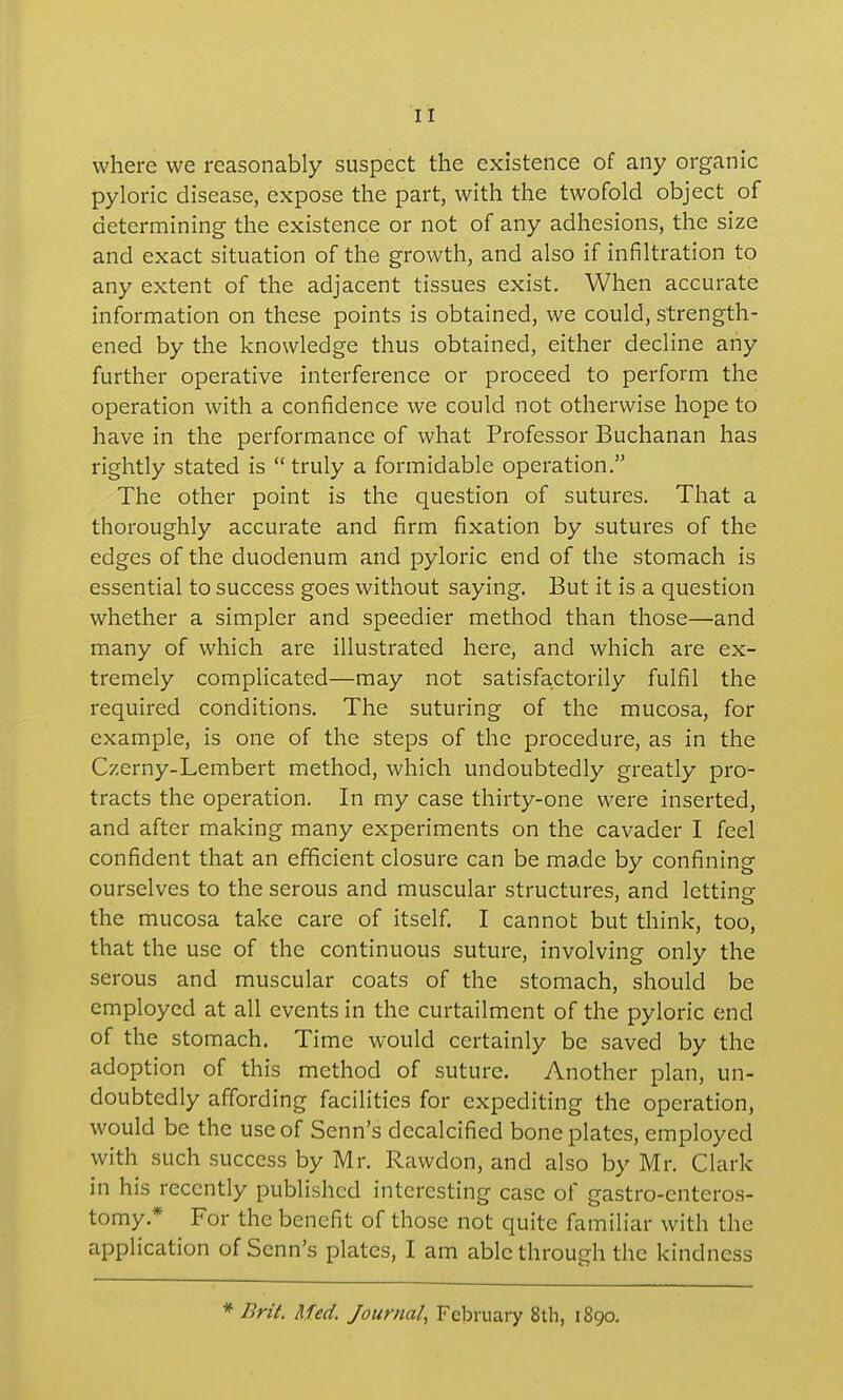 where we reasonably suspect the existence of any organic pyloric disease, expose the part, with the twofold object of determining the existence or not of any adhesions, the size and exact situation of the growth, and also if infiltration to any extent of the adjacent tissues exist. When accurate information on these points is obtained, we could, strength- ened by the knowledge thus obtained, either decline any further operative interference or proceed to perform the operation with a confidence we could not otherwise hope to have in the performance of what Professor Buchanan has rightly stated is  truly a formidable operation. The other point is the question of sutures. That a thoroughly accurate and firm fixation by sutures of the edges of the duodenum and pyloric end of the stomach is essential to success goes without saying. But it is a question whether a simpler and speedier method than those—and many of which are illustrated here, and which are ex- tremely complicated—may not satisfactorily fulfil the required conditions. The suturing of the mucosa, for example, is one of the steps of the procedure, as in the Czerny-Lembert method, which undoubtedly greatly pro- tracts the operation. In my case thirty-one were inserted, and after making many experiments on the cavader I feel confident that an efficient closure can be made by confining ourselves to the serous and muscular structures, and lettine the mucosa take care of itself. I cannot but think, too, that the use of the continuous suture, involving only the serous and muscular coats of the stomach, should be employed at all events in the curtailment of the pyloric end of the stomach. Time would certainly be saved by the adoption of this method of suture. Another plan, un- doubtedly affording facilities for expediting the operation, would be the use of Senn's decalcified bone plates, employed with such success by Mr. Rawdon, and also by Mr. Clark in his recently published interesting case of gastro-enteros- tomy.* For the benefit of those not quite familiar with the application of Senn's plates, I am able through the kindness * Brit. Med. Journal, February 8th, 1890.