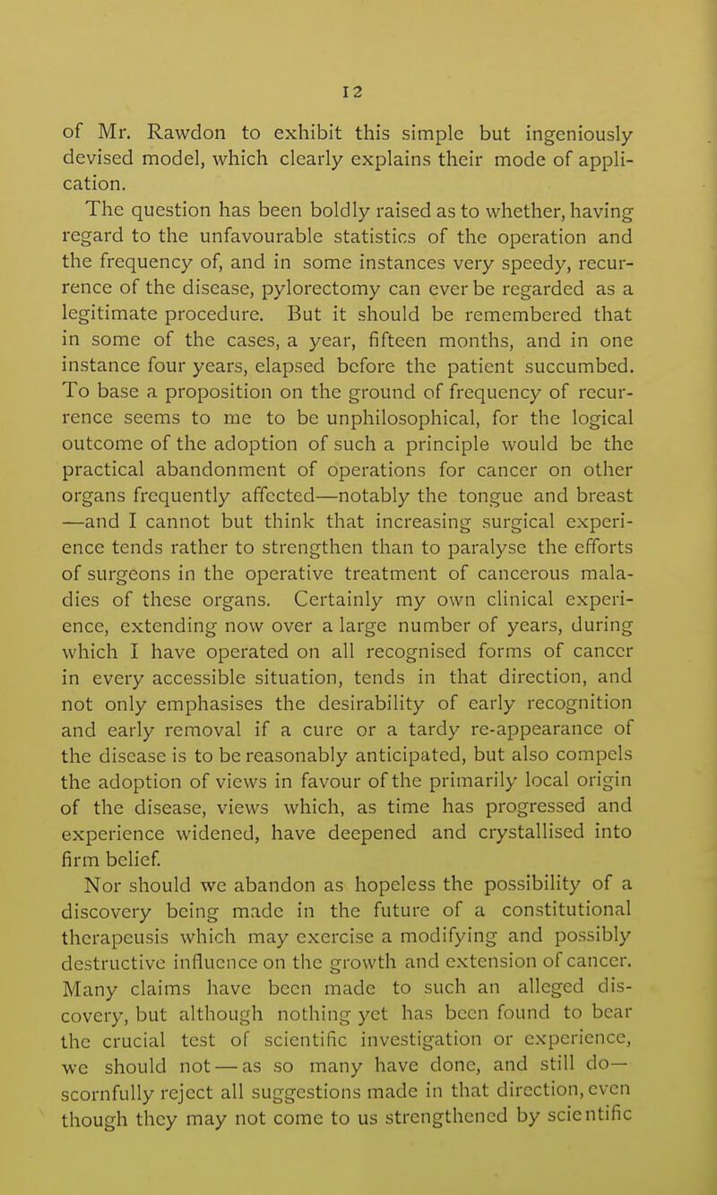 of Mr. Rawdon to exhibit this simple but ingeniously devised model, which clearly explains their mode of appli- cation. The question has been boldly raised as to whether, having regard to the unfavourable statistics of the operation and the frequency of, and in some instances very speedy, recur- rence of the disease, pylorectomy can ever be regarded as a legitimate procedure. But it should be remembered that in some of the cases, a year, fifteen months, and in one instance four years, elapsed before the patient succumbed. To base a proposition on the ground of frequency of recur- rence seems to me to be unphilosophical, for the logical outcome of the adoption of such a principle would be the practical abandonment of operations for cancer on other organs frequently affected—notably the tongue and breast —and I cannot but think that increasing surgical experi- ence tends rather to strengthen than to paralyse the efforts of surgeons in the operative treatment of cancerous mala- dies of these organs. Certainly my own clinical experi- ence, extending now over a large number of years, during which I have operated on all recognised forms of cancer in every accessible situation, tends in that direction, and not only emphasises the desirability of early recognition and early removal if a cure or a tardy re-appearance of the disease is to be reasonably anticipated, but also compels the adoption of views in favour of the primarily local origin of the disease, views which, as time has progressed and experience widened, have deepened and crystallised into firm belief Nor should we abandon as hopeless the possibility of a discovery being made in the future of a constitutional therapeusis which may exercise a modifying and possibly destructive influence on the growth and extension of cancer. Many claims have been made to such an alleged dis- covery, but although nothing yet has been found to bear the crucial test of scientific investigation or experience, we should not — as so many have done, and still do- scornfully reject all suggestions made in that direction, even though they may not come to us strengthened by scientific