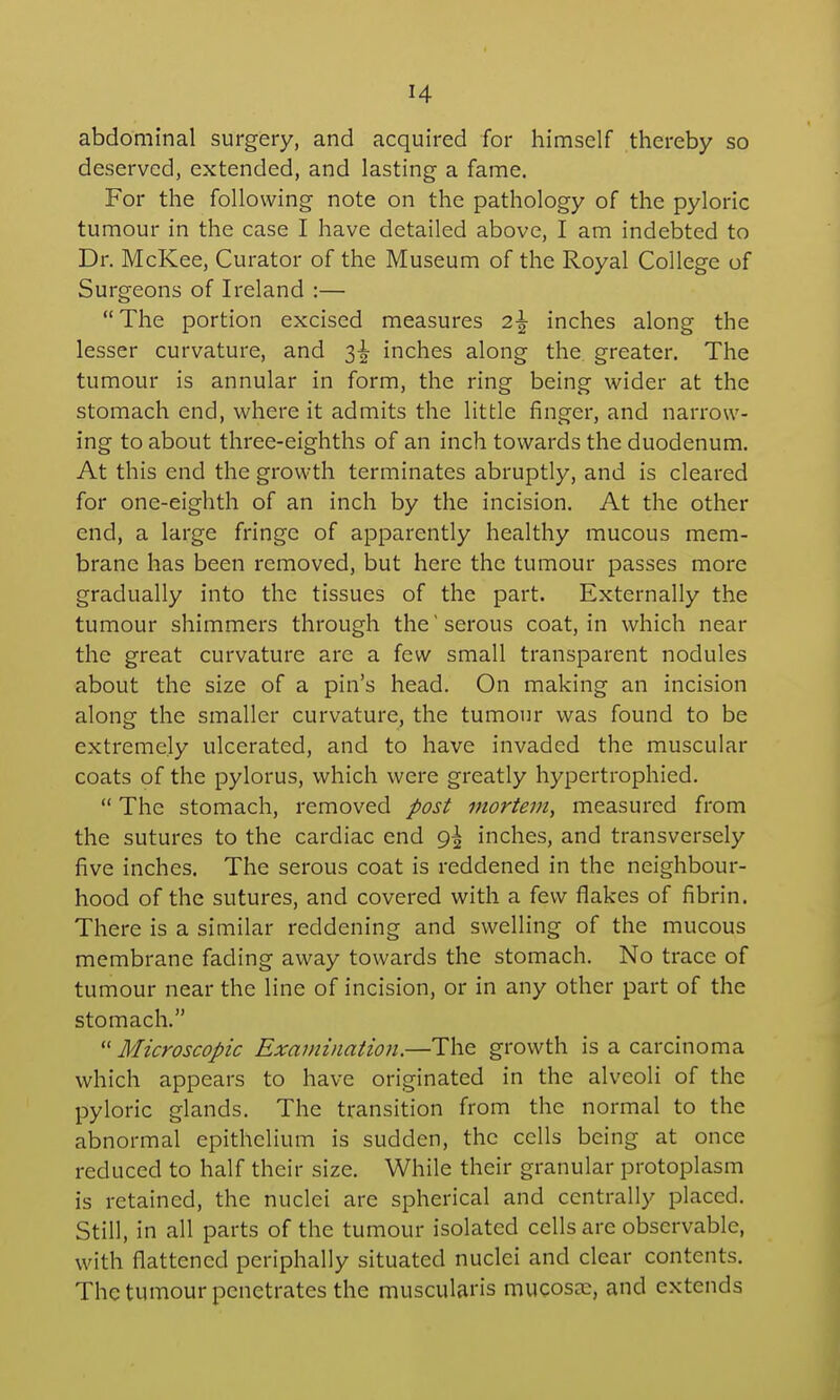 abdominal surgery, and acquired for himself thereby so deserved, extended, and lasting a fame. For the following note on the pathology of the pyloric tumour in the case I have detailed above, I am indebted to Dr. McKee, Curator of the Museum of the Royal College of Surgeons of Ireland :— The portion excised measures 2^ inches along the lesser curvature, and 3-^ inches along the greater. The tumour is annular in form, the ring being wider at the stomach end, where it admits the little finger, and narrow- ing to about three-eighths of an inch towards the duodenum. At this end the growth terminates abruptly, and is cleared for one-eighth of an inch by the incision. At the other end, a large fringe of apparently healthy mucous mem- brane has been removed, but here the tumour passes more gradually into the tissues of the part. Externally the tumour shimmers through the'serous coat, in which near the great curvature are a few small transparent nodules about the size of a pin's head. On making an incision along the smaller curvature, the tumour was found to be extremely ulcerated, and to have invaded the muscular coats of the pylorus, which were greatly hypertrophied.  The stomach, removed post mortem, measured from the sutures to the cardiac end 9^ inches, and transversely five inches. The serous coat is reddened in the neighbour- hood of the sutures, and covered with a few flakes of fibrin. There is a similar reddening and swelling of the mucous membrane fading away towards the stomach. No trace of tumour near the line of incision, or in any other part of the stomach.  Microscopic Examination.—The growth is a carcinoma which appears to have originated in the alveoli of the pyloric glands. The transition from the normal to the abnormal epithelium is sudden, the cells being at once reduced to half their size. While their granular protoplasm is retained, the nuclei are spherical and centrally placed. Still, in all parts of the tumour isolated cells are observable, with flattened periphally situated nuclei and clear contents. The tumour penetrates the muscularis mucosa:, and extends