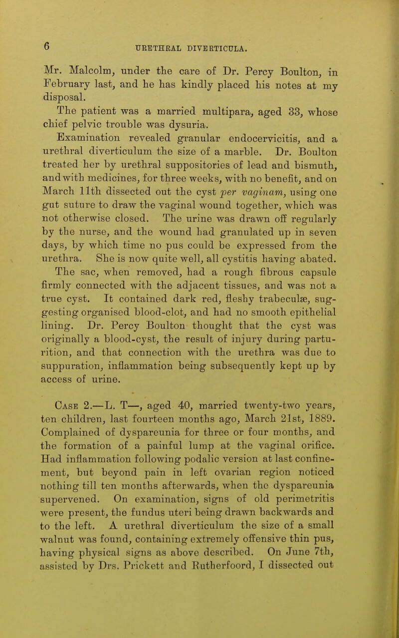 Mr. Malcolm, under the care of Dr. Percy Boulton, in February last, and he has kindly placed his notes at my disposal. The patient was a married multipara, aged 33, whose chief pelvic trouble was dysuria. Examination revealed granular endocervicitis, and a urethral diverticulum the size of a marble. Dr. Boulton treated her by urethral suppositories of lead and bismuth, and with medicines, for three weeks, with no benefit, and on March 11th dissected out the cyst jper vaginam, using one gut suture to draw the vaginal wound together, which was not otherwise closed. The urine was drawn off regularly by the nurse, and the wound had granulated up in seven days, by which time no pus could be expressed from the urethra. She is now quite well, all cystitis having abated. The sac, when removed, had a rough fibrous capsule firmly connected with the adjacent tissues, and was not a true cyst. It contained dark red, fleshy trabeculse, sug- gesting organised blood-clot, and had no smooth epithelial lining. Dr. Percy Boulton thought that the cyst was originally a blood-cyst, the result of injury during partu- rition, and that connection with the urethra was due to suppuration, inflammation being subsequently kept up by access of m-ine. Case 2.—L. T—, aged 40, married twenty-two years, ten children, last fourteen months ago, March 21st, 1889. Complained of dyspareunia for three or four months, and the formation of a painful lump at the vaginal orifice. Had inflammation following podalic version at last confine- ment, but beyond pain in left ovarian region noticed nothing till ten months afterwards, when the dyspareunia supervened. On examination, signs of old perimetritis were present, the fundus uteri being drawn backwai'ds and to the left. A urethral diverticulum the size of a small walnut was found, containing extremely offensive thin pus, having physical signs as above described. On June 7th, assisted by Drs. Prickett and Eutherfoord, I dissected out
