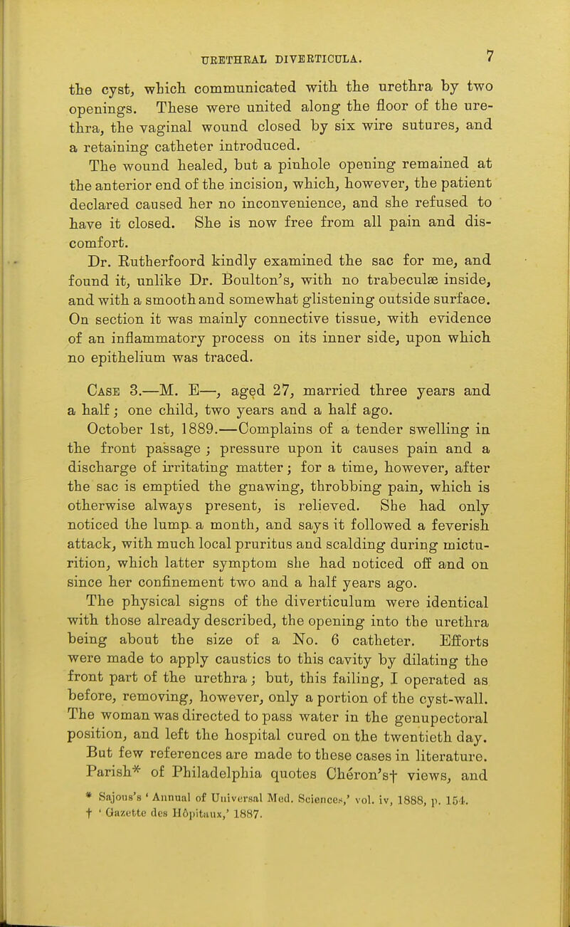 the cyst, wticli communicated with the urethra by two openings. These were united along the floor of the ure- thra, the vaginal wound closed by six wire sutures, and a retaining catheter introduced. The wound healed, but a pinhole opening remained at the anterior end of the incision, which, however, the patient declared caused her no inconvenience, and she refused to have it closed. She is now free from all pain and dis- comfort. Dr. Eutherfoord kindly examined the sac for me, and found it, unlike Dr. Boulton's, with no trabeculse inside, and with a smooth and somewhat glistening outside surface. On section it was mainly connective tissue, with evidence of an inflammatory process on its inner side, upon which no epithelium was traced. Case 3.—M. E—, aged 27, married three years and a half; one child, two years and a half ago. October 1st, 1889.—Complains of a tender swelling in the front passage ; pressure upon it causes pain and a discharge of irritating matter; for a time, however, after the sac is emptied the gnawing, throbbing pain, which is otherwise always present, is relieved. She had only noticed the lump- a month, and says it followed a feverish attack, with much local pruritus and scalding during mictu- rition, which latter symptom she had noticed off and on since her confinement two and a half years ago. The physical signs of the diverticulum were identical with those already described, the opening into the urethra being about the size of a No. 6 catheter. Efforts were made to apply caustics to this cavity by dilating the front part of the urethra; but, this failing, I operated as before, removing, however, only a portion of the cyst-wall. The woman was directed to pass water in the genupectoral position, and left the hospital cured on the twentieth day. But few references are made to these cases in literature. Parish* of Philadelphia quotes Cheron'sf views, and » Sajous's ' Annual of Universal Med. Sciences/ vol. iv, 1888, p. 154. t ' Gazette dcs 116i)itaiu,' 1887.