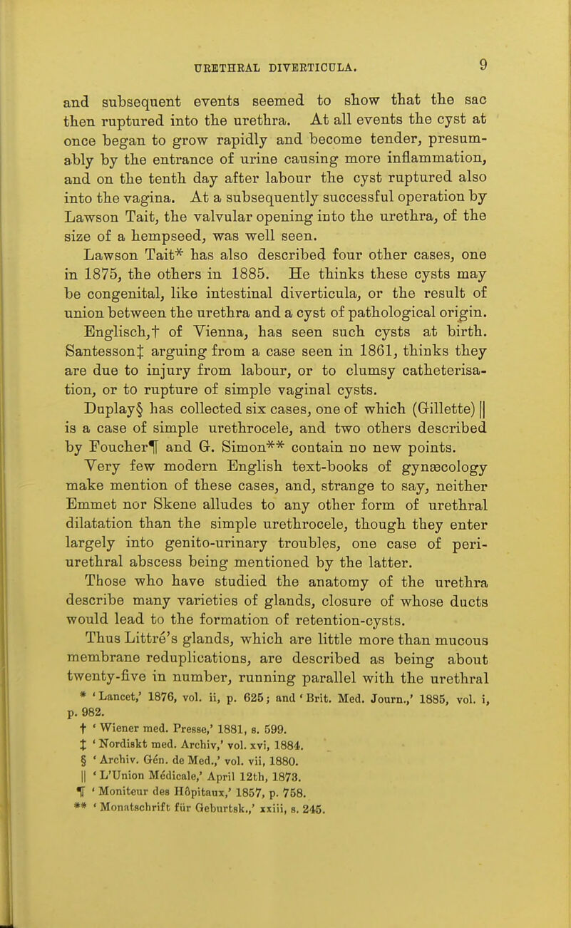 and subsequent events seemed to sliow that the sac then ruptured into the urethra. At all events the cyst at once began to grow rapidly and become tender, presum- ably by the entrance of urine causing more inflammation, and on the tenth day after labour the cyst ruptured also into the vagina. At a subsequently successful operation by Lawson Tait, the valvular opening into the urethra, of the size of a hempseed, was well seen. Lawson Tait^ has also described four other cases, one in 1875, the others in 1885. He thinks these cysts may be congenital, like intestinal diverticula, or the result of union between the urethra and a cyst of pathological origin. Englisch,t of Vienna, has seen such cysts at birth. Santessont arguing from a case seen in 1861, thinks they are due to injury from labour, or to clumsy catheterisa- tion, or to rupture of simple vaginal cysts. Duplay§ has collected six cases, one of which (Grillette) || is a case of simple urethrocele, and two others described by Foucheriy and G. Simon^* contain no new points. Very few modern English text-books of gynaecology make mention of these cases, and, strange to say, neither Emmet nor Skene alludes to any other form of urethral dilatation than the simple urethrocele, though they enter largely into genito-urinary troubles, one case of peri- urethral abscess being mentioned by the latter. Those who have studied the anatomy of the urethra describe many varieties of glands, closure of whose ducts would lead to the formation of retention-cysts. Thus Littre's glands, which are little more than mucous membrane reduplications, are described as being about twenty-five in number, running parallel with the urethral * ' Lancet,' 1876, vol. ii, p. 625; and ' Brit. Med. Journ.,' 1885, vol. i, p. 982. t ' Wiener med. Presse,' 1881, s. 599. t ' Nordiskt med. Archiv,' vol. xvi, 1884. § ' Archiv, Gen. de Med.,' vol. vii, 1880. II ' L'Union Mddicale,' April 12th, 1873. ' Moniteur des H6pitaux,' 1857, p. 758. ** • Monatschrift fiir Geburtsk.,' xxiii, s. 245.