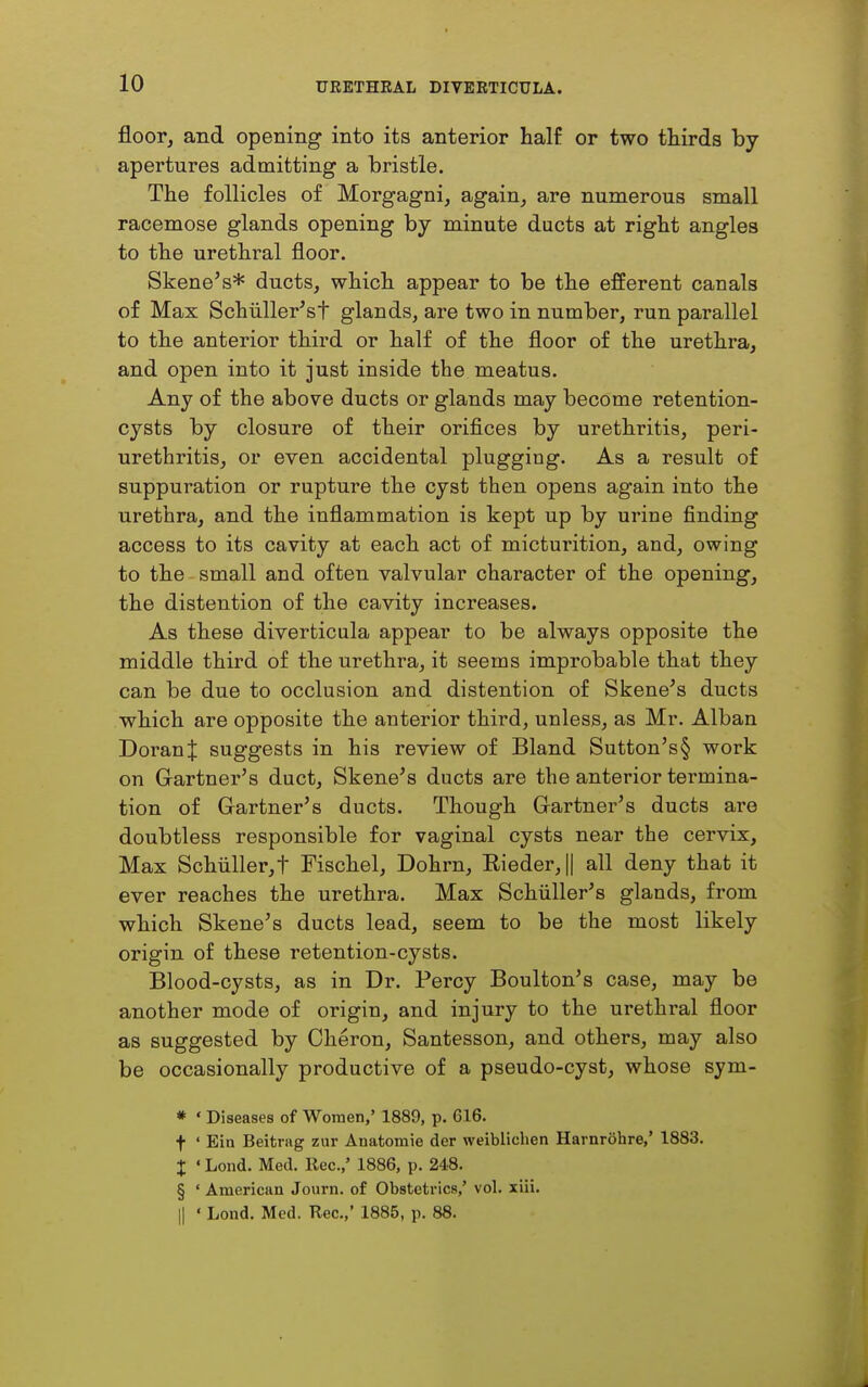 floor, and opening into its anterior half or two thirds by apertures admitting a bristle. The follicles of Morgagni, again, are numerous small racemose glands opening by minute ducts at right angles to the urethral floor. Skene's* ducts, which appear to be the efferent canals of Max Schiiller'st glands, are two in number, run parallel to the anterior third or half of the floor of the urethra, and open into it just inside the meatus. Any of the above ducts or glands may become retention- cysts by closure of their orifices by urethritis, peri- urethritis, or even accidental plugging. As a result of suppuration or rupture the cyst then opens again into the urethra, and the inflammation is kept up by urine finding access to its cavity at each act of micturition, and, owing to the small and often valvular character of the opening, the distention of the cavity increases. As these diverticula appear to be always opposite the middle third of the urethra, it seems improbable that they can be due to occlusion and distention of Skene's ducts which are opposite the anterior third, unless, as Mr. Alban DoranJ suggests in his review of Bland Sutton's§ work on Gartnei-'s duct, Skene's ducts are the anterior termina- tion of Gartner's ducts. Though Gartner's ducts are doubtless responsible for vaginal cysts near the cervix. Max Schiiller,t Fischel, Dohrn, Eieder,|| all deny that it ever reaches the urethra. Max Schiiller's glands, from which Skene's ducts lead, seem to be the most likely origin of these retention-cysts. Blood-cysts, as in Dr. Percy Boulton's case, may be another mode of origin, and injury to the urethral floor as suggested by Cheron, Santesson, and others, may also be occasionally productive of a pseudo-cyst, whose sym- * ' Diseases of Women,' 1889, p. 616. t ' Bin Beitrag zur Anatomie der weiblichen Harnrohre,' 1883. X ' Lond. Med. Rec.,' 1886, p. 248. § • American Journ. of Obstetrics,' vol. xiii. II ' Lond. Med. Rec.,' 1885, p. 88.