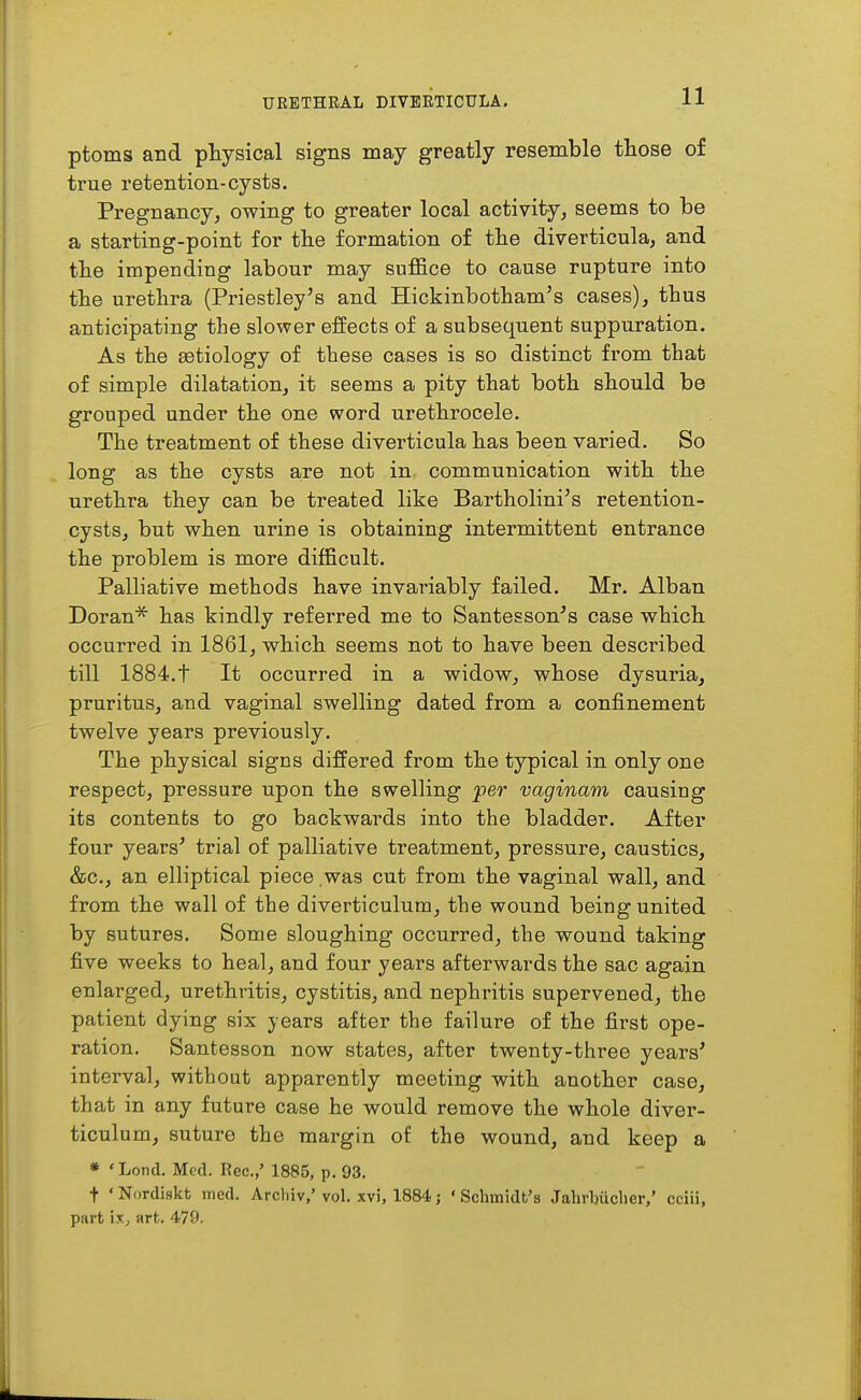 ptoms and physical signs may greatly resemble those of true retention-cysts. Pregnancy, owing to greater local activity, seems to be a starting-point for the formation of tbe diverticula, and tbe impending labour may suffice to cause rupture into the urethra (Priestley's and Hickinbotham's cases), thus anticipating the slower effects of a subsequent suppuration. As the getiology of these cases is so distinct from that of simple dilatation, it seems a pity that both should be grouped under the one word urethrocele. The treatment of these diverticula has been varied. So long as the cysts are not in communication with the urethra they can be treated like Bartholini's retention- cysts, but when urine is obtaining intermittent entrance the problem is more difficult. Palliative methods have invariably failed. Mr. Alban Doran* has kindly referred me to Santesson's case which occurred in 1861, which seems not to have been described till 1884.t It occurred in a widow, whose dysuria, pruritus, and vaginal swelling dated from a confinement twelve years previously. The physical signs differed from the typical in only one respect, pressure upon the swelling per vaginam causing its contents to go backwards into the bladder. After four years' trial of palliative treatment, pressure, caustics, &c., an elliptical piece was cut from the vaginal wall, and from the wall of the diverticulum, the wound being united by sutures. Some sloughing occurred, the wound taking five weeks to heal, and four years afterwards the sac again enlarged, urethritis, cystitis, and nephritis supervened, the patient dying six years after the failure of the first ope- ration. Santesson now states, after twenty-three years' interval, without apparently meeting with another case, that in any future case he would remove the whole diver- ticulum, suture the margin of the wound, and keep a * 'Lond. Med. Rec.,' 1885, p. 93. t ' Nordiskt ined. Arcliiv,' vol. xvi, 1884; ' Schmidt's Jahrbiicher,' cciii, part ixj art. 479.