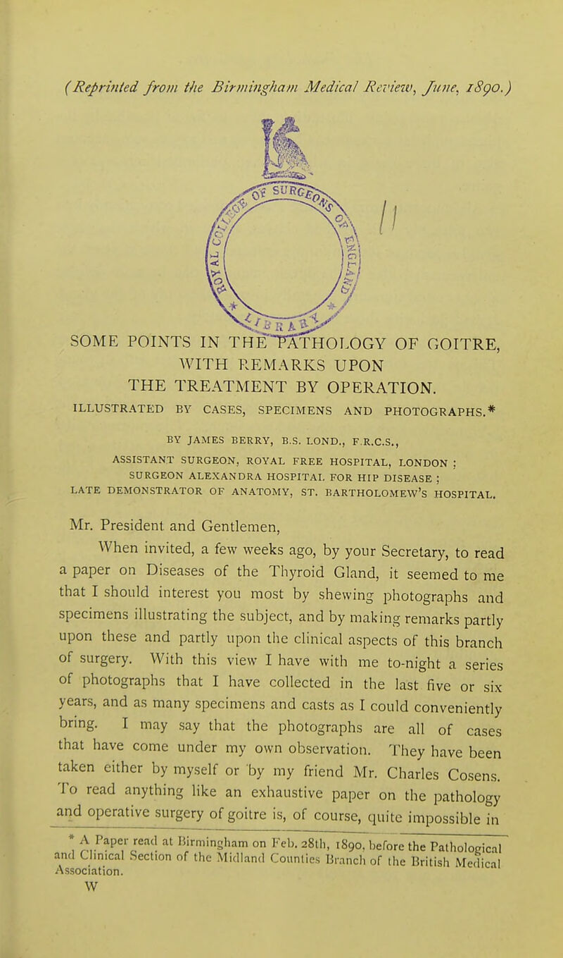 (Reprinted from the Birmingham Medical Review, June, 1890.) 1.1 SOME POINTS IN THETWTHOLOGY OF GOITRE, WITH REMARKS UPON THE TREATMENT BY OPERATION. ILLUSTRATED BY CASES, SPECIMENS AND PHOTOGRAPHS.* BY JAMES BERRY, B.S. LOND., F.R.C.S., ASSISTANT SURGEON, ROYAL FREE HOSPITAL, LONDON ) SURGEON ALEXANDRA HOSPITAL FOR HIP DISEASE ; LATE DEMONSTRATOR OF ANATOMY, ST. BARTHOLOMEW'S HOSPITAL. Mr. President and Gentlemen, When invited, a few weeks ago, by your Secretary, to read a paper on Diseases of the Thyroid Gland, it seemed to me that I should interest you most by shewing photographs and specimens illustrating the subject, and by making remarks partly upon these and partly upon the clinical aspects of this branch of surgery. With this view I have with me to-night a series of photographs that I have collected in the last five or six years, and as many specimens and casts as I could conveniently bring. I may say that the photographs are all of cases that have come under my own observation. They have been taken either by myself or by my friend Mr. Charles Cosens. To read anything like an exhaustive paper on the pathology and operative surgery of goitre is, of course, quite impossible in *, £,.P^rJe^ at HirminSham on Feb. 28th, 1890. before the Pathological and Clinical Section of the Midland Counties Branch of the British Medical Association. W