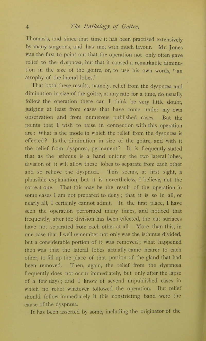 Thomas's, and since that time it has been practised extensively by many surgeons, and has met with much favour. Mr. Jones was the first to point out that the operation not only often gave relief to the dyspnoea, but that it caused a remarkable diminu- tion in the size of the goitre, or, to use his own words, an atrophy of the lateral lobes. That both these results, namely, relief from the dyspnoea and diminution in size of the goitre, at any rate for a time, do usually follow the operation there can I think be very little doubt, judging at least from cases that have come under my own observation and from numerous published cases. But the points that I wish to raise in connection with this operation are : What is the mode in which the relief from the dyspnoea is effected? Is the diminution in size of the goitre, and with it the relief from dyspnoea, permanent ? It is frequently stated that as the isthmus is a band uniting the two lateral lobes, division of it will allow these lobes to separate from each other and so relieve the dyspnoea. This seems, at first sight, a plausible explanation, but it is nevertheless, I believe, not the correct one. That this may be the result of the operation in some cases I am not prepared to deny; that it is so in all, or nearly all, I certainly cannot admit. In the first place, I have seen the operation performed many times, and noticed that frequently, after the division has been effected, the cut surfaces have not separated from each other at all. More than this, in one case that I well remember not only was the isthmus divided, but a considerable portion of it was removed ; what happened then was that the lateral lobes actually came nearer to each other, to fill up the place of that portion of the gland that had been removed. Then, again, the relief from the dyspnoea frequently does not occur immediately, but only after the lapse of a few days; and I know of several unpublished cases in which no relief whatever followed the operation. But relief should follow immediately if this constricting band were the cause of the dyspneea. It has been asserted by some, including the originator of the