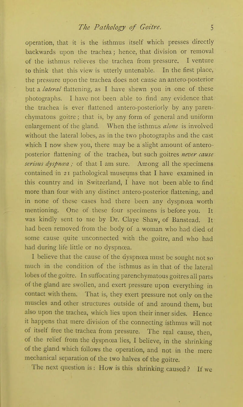 operation, that it is the isthmus itself which presses directly backwards upon the trachea; hence, that division or removal of the isthmus relieves the trachea from pressure. I venture to think that this view is utterly untenable. In the first place, the pressure upon the trachea does not cause an antero-posterior but a lateral flattening, as I have shewn you in one of these photographs. I have not been able to find any evidence that the trachea is ever flattened antero-posteriorly by any paren- chymatous goitre; that is, by any form of general and uniform enlargement of the gland. When the isthmus alone is involved without the lateral lobes, as in the two photographs and the cast which I now shew you, there may be a slight amount of antero- posterior flattening of the trachea, but such goitres never cause serious dyspnoea ; of that I am sure. Among all the specimens contained in 21 pathological museums that I have examined in this country and in Switzerland, I have not been able to find more than four with any distinct antero-posterior flattening, and in none of these cases had there been any dyspnoea worth mentioning. One of these four specimens is before you. It was kindly sent to me by Dr. Claye Shaw, of Banstead. It had been removed from the body of a woman who had died of some cause quite unconnected with the goitre, and who had had during life little or no dyspnoea. I believe that the cause of the dyspnoea must be sought not so much in the condition of the isthmus as in that of the lateral lobes of the goitre. In suffocating parenchymatous goitres all parts of the gland are swollen, and exert pressure upon everything in contact with them. That is, they exert pressure not only on the muscles and other structures outside of and around them, but also upon the trachea, which lies upon their inner sides. Hence it happens that mere division of the connecting isthmus will not of itself free the trachea from pressure. The real cause, then, of the relief from the dyspnoea lies, I believe, in the shrinking of the gland which follows the operation, and not in the mere mechanical separation of the two halves of the goitre. The next question is : How is this shrinking caused ? If we