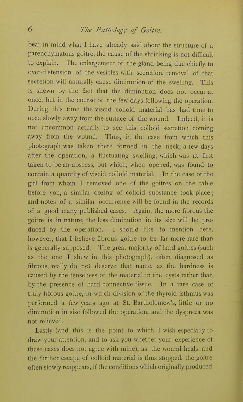 bear in mind what I have already said about the structure of a parenchymatous goitre, the cause of the shrinking is not difficult to explain. The enlargement of the gland being due chiefly to over-distension of the vesicles with secretion, removal of that secretion will naturally cause diminution of the swelling. This is shewn by the fact that the diminution does not occur at once, but in the course of the few days following the operation. During this time the viscid colloid material has had time to ooze slowly away from the surface of the wound. Indeed, it is not uncommon actually to see this colloid secretion coming away from the wound. Thus, in the case from which this photograph was taken there formed in the neck, a few days after the operation, a fluctuating swelling, which was at first taken to be an abscess, but which, when opened, was found to contain a quantity of viscid colloid material. In the case of the girl from whom I removed one of the goitres on the table before you, a similar oozing of colloid substance took place; and notes of a similar occurrence will be found in the records of a good many published cases. Again, the more fibrous the goitre is in nature, the less diminution in its size will be pro- duced by the operation. I should like to mention here, however, that I believe fibrous goitre to be far more rare than is generally supposed. The great majority of hard goitres (such as the one I shew in this photograph), often diagnosed as fibrous, really do not deserve that name, as the hardness is caused by the tenseness of the material in the cysts rather than by the presence of hard connective tissue. In a rare case of truly fibrous goitre, in which division of the thyroid isthmus was performed a few years ago at St. Bartholomew's, little or no diminution in size followed the operation, and the dyspnoea was not relieved. Lastly (and this is the point to which I wish especially to draw your attention, and to ask you whether your experience of these cases docs not agree with mine), as the wound heals and the further escape of colloid material is thus stopped, the goitre often slowly reappears, if the conditions which originally produced