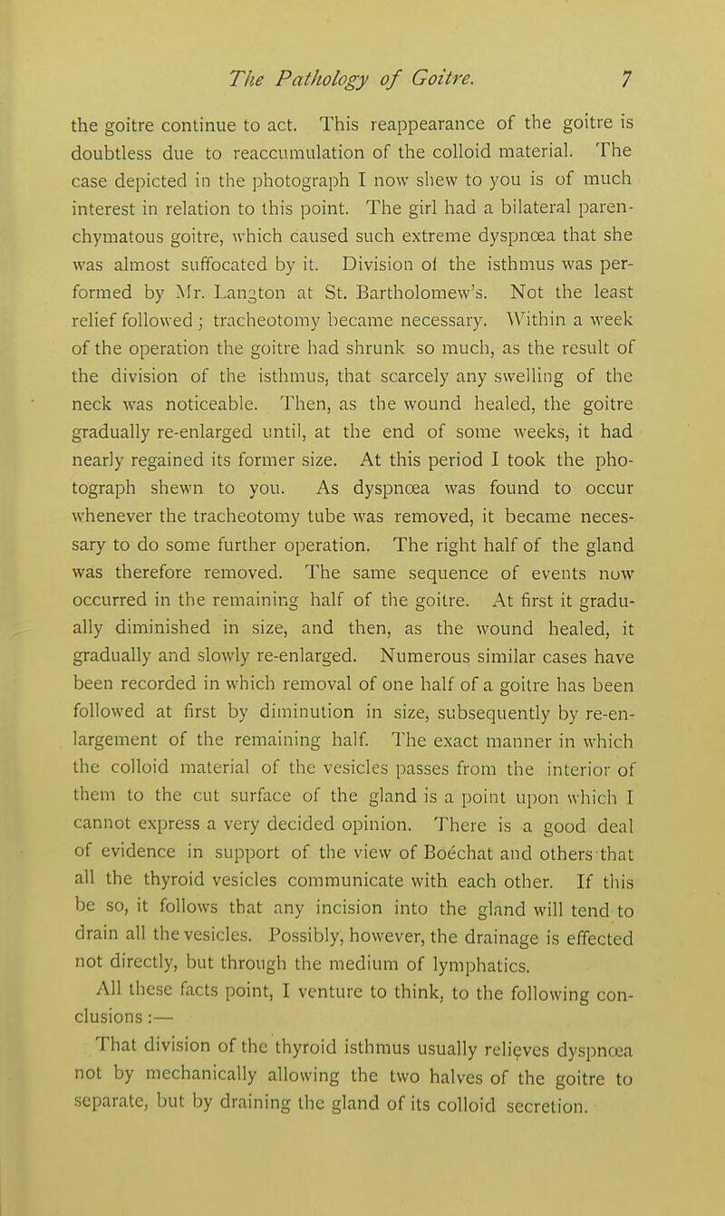 the goitre continue to act. This reappearance of the goitre is doubtless due to reaccumulation of the colloid material. The case depicted in the photograph I now shew to you is of much interest in relation to this point. The girl had a bilateral paren- chymatous goitre, which caused such extreme dyspnoea that she was almost suffocated by it. Division oi the isthmus was per- formed by Mr. Langton at St. Bartholomew's. Not the least relief followed ; tracheotomy became necessary. Within a week of the operation the goitre had shrunk so much, as the result of the division of the isthmus, that scarcely any swelling of the neck was noticeable. Then, as the wound healed, the goitre gradually re-enlarged until, at the end of some weeks, it had nearly regained its former size. At this period I took the pho- tograph shewn to you. As dyspnoea was found to occur whenever the tracheotomy tube was removed, it became neces- sary to do some further operation. The right half of the gland was therefore removed. The same sequence of events now occurred in the remaining half of the goitre. At first it gradu- ally diminished in size, and then, as the wound healed, it gradually and slowly re-enlarged. Numerous similar cases have been recorded in which removal of one half of a goitre has been followed at first by diminution in size, subsequently by re-en- largement of the remaining half. The exact manner in which the colloid material of the vesicles passes from the interior of them to the cut surface of the gland is a point upon which I cannot express a very decided opinion. There is a good deal of evidence in support of the view of Boechat and others that all the thyroid vesicles communicate with each other. If this be so, it follows that any incision into the gland will tend to drain all the vesicles. Possibly, however, the drainage is effected not directly, but through the medium of lymphatics. All these facts point, I venture to think, to the following con- clusions :— That division of the thyroid isthmus usually relieves dyspnoea not by mechanically allowing the two halves of the goitre to separate, but by draining the gland of its colloid secretion.