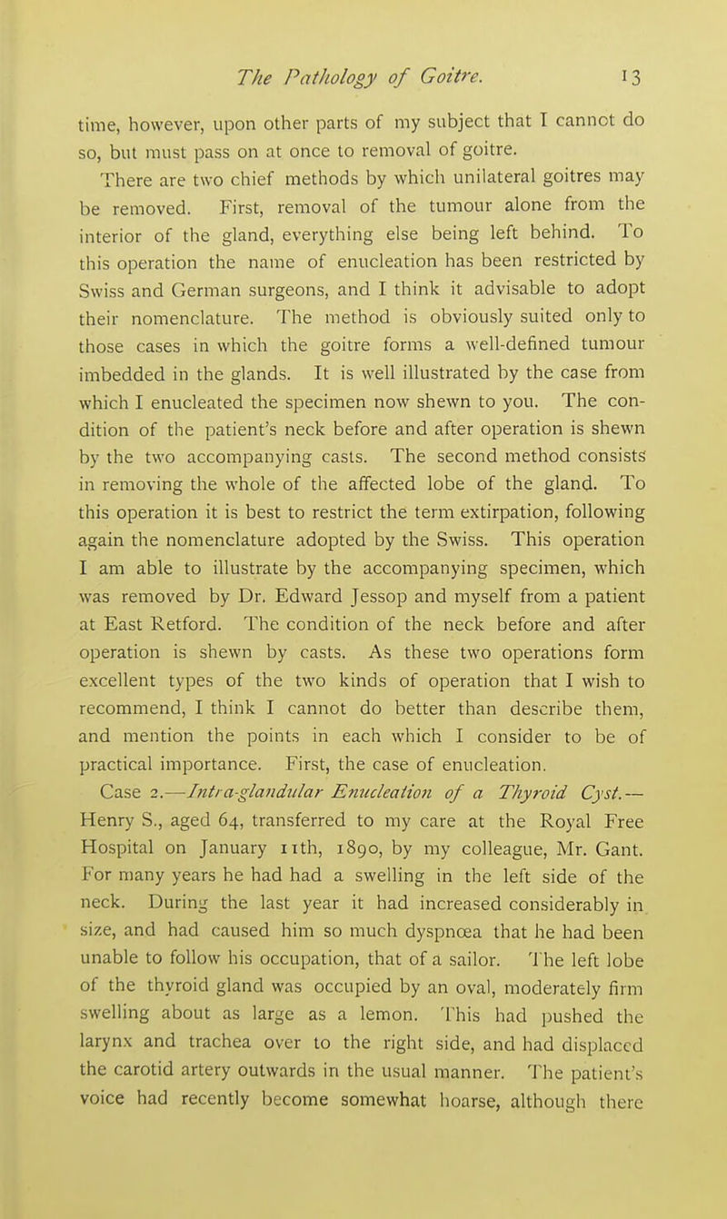 time, however, upon other parts of my subject that I cannot do so, but must pass on at once to removal of goitre. There are two chief methods by which unilateral goitres may be removed. First, removal of the tumour alone from the interior of the gland, everything else being left behind. To this operation the name of enucleation has been restricted by Swiss and German surgeons, and I think it advisable to adopt their nomenclature. The method is obviously suited only to those cases in which the goitre forms a well-defined tumour imbedded in the glands. It is well illustrated by the case from which I enucleated the specimen now shewn to you. The con- dition of the patient's neck before and after operation is shewn by the two accompanying casts. The second method consists in removing the whole of the affected lobe of the gland. To this operation it is best to restrict the term extirpation, following again the nomenclature adopted by the Swiss. This operation I am able to illustrate by the accompanying specimen, which was removed by Dr. Edward Jessop and myself from a patient at East Retford. The condition of the neck before and after operation is shewn by casts. As these two operations form excellent types of the two kinds of operation that I wish to recommend, I think I cannot do better than describe them, and mention the points in each which I consider to be of practical importance. First, the case of enucleation. Case 2.—Intia-glandiilar Enucleation of a Thyroid Cyst.— Henry S., aged 64, transferred to my care at the Royal Free Hospital on January nth, 1890, by my colleague, Mr. Gant. For many years he had had a swelling in the left side of the neck. During the last year it had increased considerably in size, and had caused him so much dyspnoea that he had been unable to follow his occupation, that of a sailor. The left lobe of the thyroid gland was occupied by an oval, moderately firm swelling about as large as a lemon. This had pushed the larynx and trachea over to the right side, and had displaced the carotid artery outwards in the usual manner. The patient's voice had recently become somewhat hoarse, although there