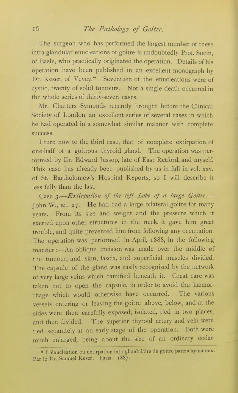 The surgeon who has performed the largest numher of these intra-glandular enucleations of goitre is undoubtedly Prof. Socin, of Basle, who practically originated the operation. Details of his operation have been published in an excellent monograph by Dr. Keser, of Vevey.* Seventeen of the enucleations were of cystic, twenty of solid tumours. Not a single death occurred in the whole series of thirty-seven cases. Mr. Charters Symonds recently brought before the Clinical Society of London an excellent series of several cases in which he had operated in a somewhat similar manner with complete success. I turn now to the third case, that of complete extirpation of one half of a goitrous thyroid gland. The operation was per- formed by Dr. Edward Jessop, late of East Retford, and myself. This case has already been published by us in full in vol. xxv. of St. Bartholomew's Hospital Reports, so I will describe it less fully than the last. Case 3.—Extirpation of the left Lobe of a large Goitre.— John W., aet. 27. He had had a large bilateral goitre for many years. From its size and weight and the pressure which it exerted upon other structures in the neck, it gave him great trouble, and quite prevented him from following any occupation. The operation was performed in April, 1888, in the following manner :—An oblique incision was made over the middle of the tumour, and skin, fascia, and superficial muscles divided. The capsule of the gland was easily recognised by the network of very large veins which ramified beneath it. Great care was taken not to open the capsule, in order to avoid the haemor- rhage which would otherwise have occurred. The various vessels entering or leaving the goitre above, below, and at the sides were then carefully exposed, isolated, tied in two places, and then divided. The superior thyroid artery and vein were tied separately at an early stage of the operation. Both were much enlarged, being about the size of an ordinary cedar * L'enucleation ou extirpation intraglandulaire du goitre parenchymateux. Par le Dr. Samuel Keser. Paris. 1S87.