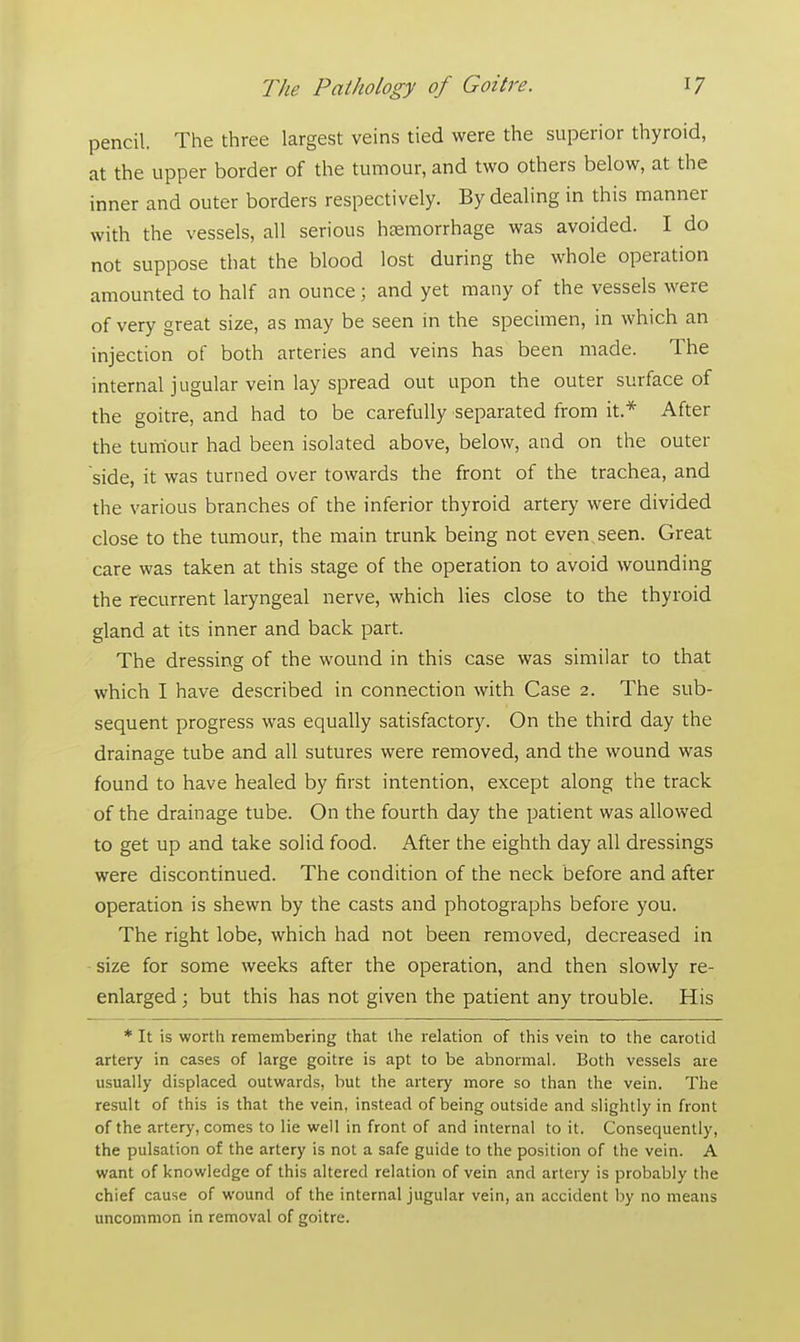 pencil. The three largest veins tied were the superior thyroid, at the upper border of the tumour, and two others below, at the inner and outer borders respectively. By dealing in this manner with the vessels, all serious hemorrhage was avoided. I do not suppose that the blood lost during the whole operation amounted to half an ounce; and yet many of the vessels were of very great size, as may be seen in the specimen, in which an injection of both arteries and veins has been made. The internal j ugular vein lay spread out upon the outer surface of the goitre, and had to be carefully separated from it.* After the tumour had been isolated above, below, and on the outer side, it was turned over towards the front of the trachea, and the various branches of the inferior thyroid artery were divided close to the tumour, the main trunk being not even seen. Great care was taken at this stage of the operation to avoid wounding the recurrent laryngeal nerve, which lies close to the thyroid gland at its inner and back part. The dressing of the wound in this case was similar to that which I have described in connection with Case 2. The sub- sequent progress was equally satisfactory. On the third day the drainage tube and all sutures were removed, and the wound was found to have healed by first intention, except along the track of the drainage tube. On the fourth day the patient was allowed to get up and take solid food. After the eighth day all dressings were discontinued. The condition of the neck before and after operation is shewn by the casts and photographs before you. The right lobe, which had not been removed, decreased in size for some weeks after the operation, and then slowly re- enlarged ; but this has not given the patient any trouble. His * It is worth remembering that the relation of this vein to the carotid artery in cases of large goitre is apt to be abnormal. Both vessels are usually displaced outwards, but the artery more so than the vein. The result of this is that the vein, instead of being outside and slightly in front of the artery, comes to lie well in front of and internal to it. Consequently, the pulsation of the artery is not a safe guide to the position of the vein. A want of knowledge of this altered relation of vein and artery is probably the chief cause of wound of the internal jugular vein, an accident by no means uncommon in removal of goitre.