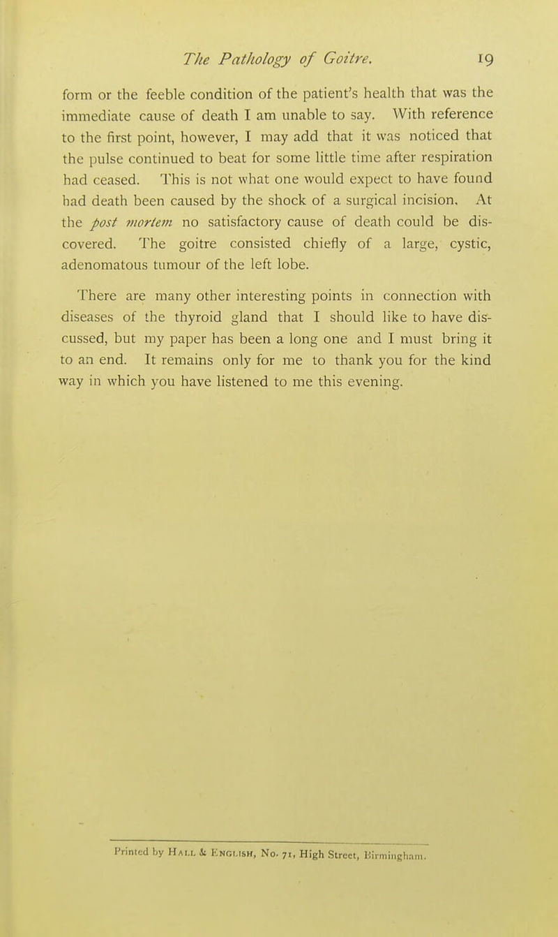 form or the feeble condition of the patient's health that was the immediate cause of death I am unable to say. With reference to the first point, however, I may add that it was noticed that the pulse continued to beat for some little time after respiration had ceased. This is not what one would expect to have found had death been caused by the shock of a surgical incision. At the post mortem no satisfactory cause of death could be dis- covered. The goitre consisted chiefly of a large, cystic, adenomatous tumour of the left lobe. There are many other interesting points in connection with diseases of the thyroid gland that I should like to have dis- cussed, but my paper has been a long one and I must bring it to an end. It remains only for me to thank you for the kind way in which you have listened to me this evening. Printed by Hai.i. ii ENGLISH, No. 71, High Street, Birmingfi