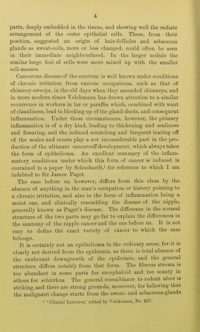 parts, deeply embedded in the tissue, and showing well the radiate arrangement of the outer epithelial cells. These, from their position, suggested an origin of hair-follicles and sebaceous glands as sweat-coils, more or less changed, could often be seen in their immediate neighbourhood. In the larger nodule the similar large foci of cells were more mixed up with the smaller cell-masses. Cancerous disease of the scrotum is well known under conditions of chronic irritation from various occupations, such as that of chimney-sweeps, in the old days when they ascended chimneys, and in more modern times Volckmann has drawn attention to a similar occurrence in workers in tar or paraffin which, combined with want of cleanliness, lead to blocking up of the gland-ducts, and consequent inflammation. Under these circumstances, however, the primary inflammation is of a dry kind, leading to thickening and scaliness and Assuring, and the induced scratching and frequent tearing ofE of the scales and crusts play a not inconsiderable part in the pro- duction of the ultimate cancerous-development, which always takes the form of epithelioma. An excellent summary of the inflam- matory conditions under which this form of cancer is induced is contained in a paper by Schuchardt,! for reference to which I am indebted to Sir James Paget. The case before us, however, differs from this class by the absence of anything in the man's occupation or history pointing to a chronic irritation, and also in the form of inflammation being a moist one, and clinically resembling the disease of the nipple, generally known as Paget's disease. The difference in the normal structure of the two parts may go fai' to explain the differences in the anatomy of the nipple cancer and the one before us. It is not easy to define the exact variety of cancer to which the case belongs. It is certainly not an epithelioma in the ordinary sense, for it is clearly not derived from the epidermis, as there is total absence of the exuberant dowugrowth of the epidermis, and the general structure differs notably from that form. The fibrous stroma is too abundant in some parts for encephaloid and too scanty in others for schirrhus. The general resemblance to rodent ulcer is striking, and there are strong grounds, moreover, for believing that the malignant change starts from the sweat- and sebaceous-glands ' ' Clinical Lectures,' edited by Volckmann, No. 257.