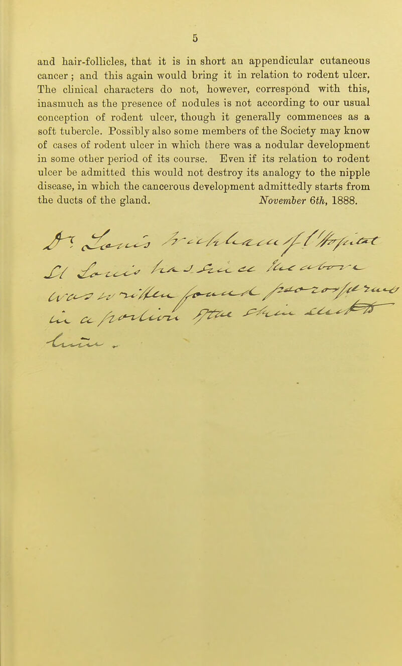 and hair-follicles, that it is in short an appendicular cutaneous cancer; and this again would bring it in relation to rodent ulcer. The clinical characters do not, however, correspond with this, inasmuch as the presence of nodules is not according to our usual conception of rodent ulcer, though it generally commences as a soft tubercle. Possibly also some members of the Society may know of cases of rodent ulcer in which there was a nodular development in some other period of its course. Even if its relation to rodent ulcer be admitted this would not destroy its analogy to the nipple disease, in which the cancerous development admittedly starts from the ducts of the gland. November 6th, 1888.