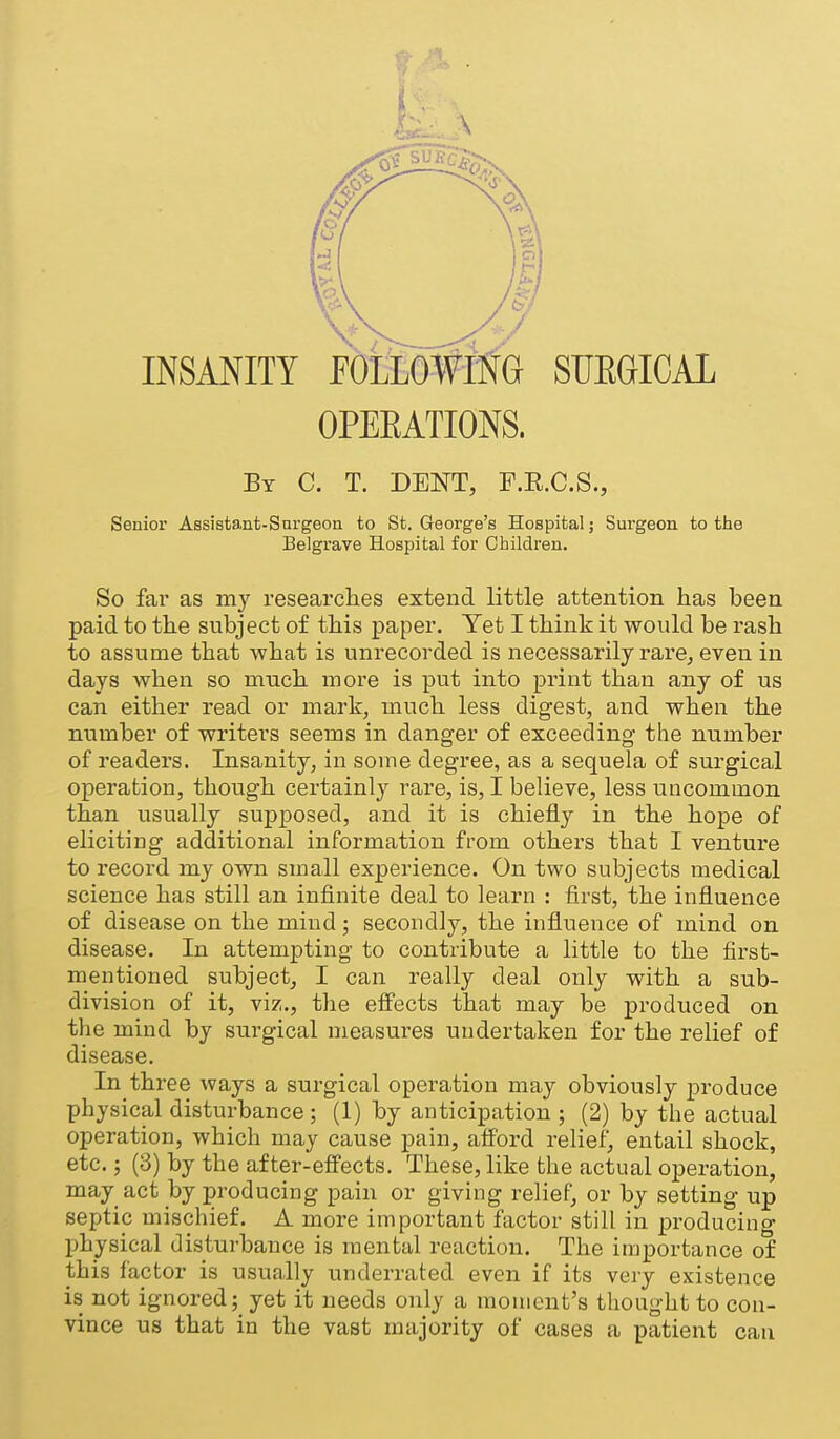 INSANITY EOtio#MG SUEGICAL OPEEATIONS. By C. T. dent, F.E.C.S., Senior Assistant-Surgeon to St. George's Hospital; Surgeon to tlie Belgrave Hospital for Children. So far as my researches extend little attention has been paid to the subject of this paper. Yet I think it would be rash to assume that what is unrecorded is necessarily rare^ even in days when so much more is put into print than any of us can either read or mark, much less digest, and when the number of writers seems in danger of exceeding the number of readers. Insanity, in some degree, as a sequela of surgical operation, though certainly rare, is, I believe, less uncommon than usually supposed, and it is chiefly in the hope of eliciting additional information from others that I ventm-e to record my own small experience. On two subjects medical science has still an infinite deal to learn : first, the influence of disease on the mind; secondly, the influence of mind on disease. In attempting to contribute a little to the first- mentioned subject, I can really deal only with a sub- division of it, viz., the effects that may be produced on the mind by surgical measures undertaken for the relief of disease. In three ways a surgical operation may obviously produce physical disturbance ; (1) by anticipation ; (2) by the actual operation, which may cause pain, afford relief, entail shock, etc.; (3) by the after-effects. These, like the actual operation, may act by producing pain or giving relief, or by setting up septic mischief. A more important factor still in producing physical disturbance is mental reaction. The importance of this factor is usually underrated even if its veiy existence is not ignored; yet it needs only a moment's thought to con- vince us that in the vast majority of cases a patient can