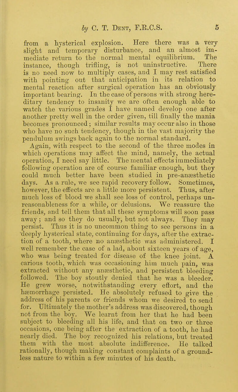 from a liysterical explosion. Here there was a very slight and temporary disturbance, and an almost im- mediate return to the normal mental equilibrium. The instance, though trifling, is not iminstructive. There is no need now to multiply cases, and I may rest satisfied with pointing out that anticipation in its relation to mental reaction after surgical operation has an obviously important bearing. In the case of persons with strong here- ditary tendency to insanity we are often enough able to watch the various grades I have named develop one after another pretty well in the order given, till finally the mania becomes pronounced; similar results may occur also in those who have no such tendency, though in the vast majority the pendulum swings back again to the normal standard. Again, with respect to the second of the three modes in which operations may affect the mind, namely, the actual operation, I need say little. The mental effects immediately following operation are of course familiar enough, but they could much better have been studied in pre-ansesthetic days. As a rule, we see rapid recovery follow. Sometimes, however, the effects are a little more persistent. Thus, after much loss of blood we shall see loss of control, perhaps un- reasonableness for a while, or delusions. We reassure the friends, and tell them that all these symptoms will soon pass away; and so they do usually, but not always. They may persist. Thus it is no uncommon thing to see persons in a 'deeply hysterical state, continuing for days, after the extrac- tion of a tooth, where no ansesthetic was administered. I well remember the case of a lad, about sixteen years of age, who was being treated for disease of the knee joint. A carious tooth, which was occasioning him much pain, was extracted without any antesthetic, and persistent bleeding followed. The boy stoutly denied that he was a bleeder. He grew worse, notwithstanding every effort, and the haemorrhage persisted. He absolutely refused to give the address of his parents or friends whom we desired to send for. Ultimately the mother's address was discovered, though not from the boy. We learnt from her that he had been subject to bleeding all his life, and that on two or three occasions, one being after the extraction of a tooth, he had nearly died. The boy recognized his relations, but treated them with the most absolute indifference. He talked rationally, though making constant complaints of a ground- less nature to within a few minutes of his death.