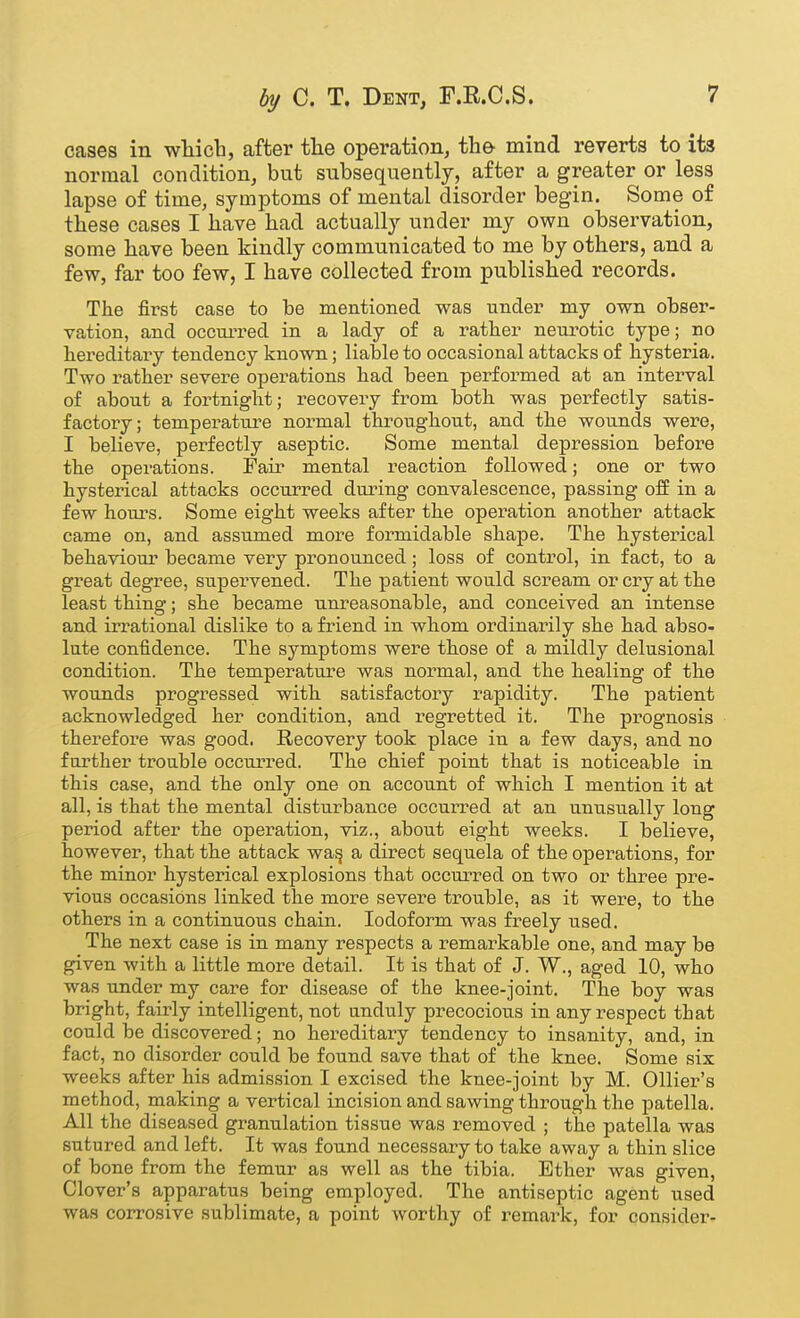 cases in wliicb, after the operation, the mind reverts to its normal condition, but subsequently, after a greater or less lapse of time, symptoms of mental disorder begin. Some of these cases I have had actually under my own observation, some have been kindly communicated to me by others, and a few, far too few, I have collected from published records. The first case to be mentioned was under my own obser- vation, and occurred in a lady of a rather neurotic type; no hereditary tendency known; liable to occasional attacks of hysteria. Two rather severe operations had been performed at an interval of about a fortnight; recovery from both was perfectly satis- factory; temperature normal throughout, and the wounds were, I believe, perfectly aseptic. Some mental depression before the operations. Fair mental reaction followed; one or two hysterical attacks occurred during convalescence, passing off in a few hours. Some eight weeks after the operation another attack came on, and assumed more formidable shape. The hysteiucal behaviour became very pronounced; loss of conti-ol, in fact, to a great degree, supervened. The patient would scream or cry at the least thing; she became unreasonable, and conceived an intense and irrational dislike to a friend in whom ordinarily she had abso- lute confidence. The symptoms were those of a mildly delusional condition. The temperature was normal, and the healing of the wounds progressed with satisfactory rapidity. The patient acknowledged her condition, and regretted it. The prognosis therefore was good. Recovery took place in a few days, and no further trouble occurred. The chief point that is noticeable in this case, and the only one on account of which I mention it at all, is that the mental disturbance occurred at an unusually long period after the operation, viz., about eight weeks. I believe, however, that the attack wa^ a direct sequela of the operations, for the minor hysterical explosions that occurred on two or three pre- vious occasions linked the more severe trouble, as it were, to the others in a continuous chain. Iodoform was freely used. The next case is in many respects a remarkable one, and may be given with a little more detail. It is that of J. W., aged 10, who was under my care for disease of the knee-joint. The boy was bright, fairly intelligent, not unduly precocious in any respect that could be discovered; no hereditaiy tendency to insanity, and, in fact, no disorder could be found save that of the knee. Some six weeks after his admission I excised the knee-joint by M. Ollier's method, making a vertical incision and sawing through the jDatella. All the diseased granulation tissue was removed ; the patella was sutured and left. It was found necessary to take away a thin slice of bone from the femur as well as the tibia. Ether was given, Clover's apparatus being employed. The antiseptic agent used was corrosive sublimate, a point worthy of remark, for consider-