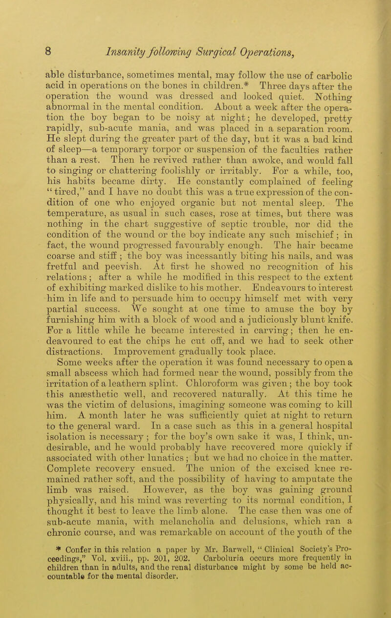 able disturbance, sometimes mental, may follow the use of carbolic acid in operations on tbe bones in children.* Three days after the operation the wound was dressed and looked quiet. Nothing abnormal in the mental condition. About a week after the opera- tion the boy began to be noisy at night; he developed, pretty rapidly, su.b-acute mania, and was placed in a separation room. He slept during the greater pai-t of the day, but it was a bad kind of sleep—a temporary torpor or suspension of the faculties rather than a rest. Then he revived rather than awoke, and would fall to singing or chattering foolishly or irritably. For a while, too, his habits became dirty. He constantly complained of feeling tired, and I have no doubt this was a true expression of the con- dition of one who enjoyed organic but not mental sleep. The temperature, as usual in such cases, rose at times, but there was nothing in the chart suggestive of septic trouble, nor did the condition of the wound or the boy indicate any such mischief ; in fact, the wound progressed favourably enough. The hair became coarse and stiff ; the boy was incessantly biting his nails, and was fretful and peevish. At first he showed no recognition of his relations; after a while he modified in this respect to the extent of exhibiting marked dislike to his mother. Endeavours to interest him in life and to persuade him to occupy himself met with very partial success. We sought at one time to amuse the boy by furnishing him with a block of wood and a judiciously blunt knife. For a little while he became interested in carving; then he en- deavoured to eat the chips he cut off, and we had to seek other distractions. Improvement gradually took place. Some weeks after the operation it was found necessary to open a small abscess which had formed near the wound, possibly from the irritation of a leathern splint. Chloroform was given; the boy took this anaesthetic well, and recovered naturally. At this time he was the victim of delusions, imagining someone was coming to kill him. A month later he was sufficiently quiet at night to return to the general ward. In a case such as this in a general hospital isolation is necessary ; for the boy's own sake it was, I think, un- desirable, and he would pi'obably have recovered more quickly if associated with other lunatics ; but we had no choice in the matter. Complete recovery ensued. The union of the excised knee ve- mained rather soft, and the possibility of having to amputate the limb was raised. However, as the boy was gaining ground physically, and his mind was reverting to its normal condition, I thought it best to leave the limb alone. The case then was one of sub-acute mania, with melancholia and delusions, which ran a chronic course, and was remarkable on account of the youth of the * Confer in this relation a paper by Mr, Barwell,  Clinical Societ3''s Pro- ceedings, Vol. xviii., pp. 201, 202. Carboluria occurs more frequenti}' iu children than in adults, and the renal disturbance might by some be held ac- countable for the mental disorder.