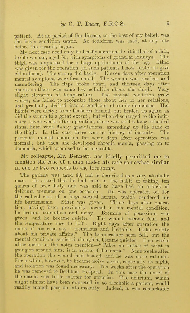 patient. At no period of the disease, to tlie best of my belief, was the boy's condition septic. No iodoform was used, at any rate before the insanity begaiT. My next case need only be briefly mentioned : it is that of a thin, feeble woman, aged 65, with symptoms of granular kidneys. The thigh was amputated for a large epithelioma of the leg. Ether was given for the operation (in such patients I now prefer to give chloroform). The stump did badly. Eleven days after operation mental symptoms were first noted. The woman was restless and maundering. The flaps broke down, and thirteen days after operation there was some low cellulitis about the thigh. Very slight elevation of temperature. The mental condition grew worse ; she failed to recognize those about her or her relations, and gradually drifted into a condition of senile dementia. Her habits were dirty; some bedsores formed, but healed up again, as did the stump to a great extent; but when discharged to the infir- mary, seven weeks after operation, there was still a long unhealed sinus, lined with flabby granulations, extending up the back of the thigh. In this case there was no history of insanity. The patient's mental condition for some days after operation was normal; but then she developed chronic mania, passing on to dementia, which promised to be incurable. My colleague, Mr. Bennett, has kindly permitted me to mention the case of a man under his care somewhat similar in one or two respects to the foregoing. The patient was aged 43, and is described as a very alcoholic man. He stated that he had been in the habit of taking ten quarts of beer daily, and was said to have had an attack of delirium tremens on one occasion. He was operated on for the radical cm-e of a huge scrotal hernia, which rendered his life burdensome. Ether was given. Three days after opera- tion, having been previously normal in his mental condition, he became tremulous and noisy. Bromide of potassium was given, and he became quieter. The wound became foul, and the temperature rose to 103°. Eight days after operation the notes of his case say tremulous and irritable. Talks wildly about his private affairs. The temperature soon fell, but the mental condition pei-sisted, though he became quieter. Four weeks after operation the notes mention— Takes no notice of what is going on around him; is in a state of dementia. Nine weeks after the operation the wound had healed, and he was more rational. For a while, however, he became noisy again, especially at night, and isolation was found necessary. Ten weeks after the operation he was removed to Bethlem Hospital. In this case the onset of the mania was little matter for surprise. The delirium, which might almost have been expected in so alcoholic a patient, would readily enough pass on into insanity. Indeed, it was remarkable