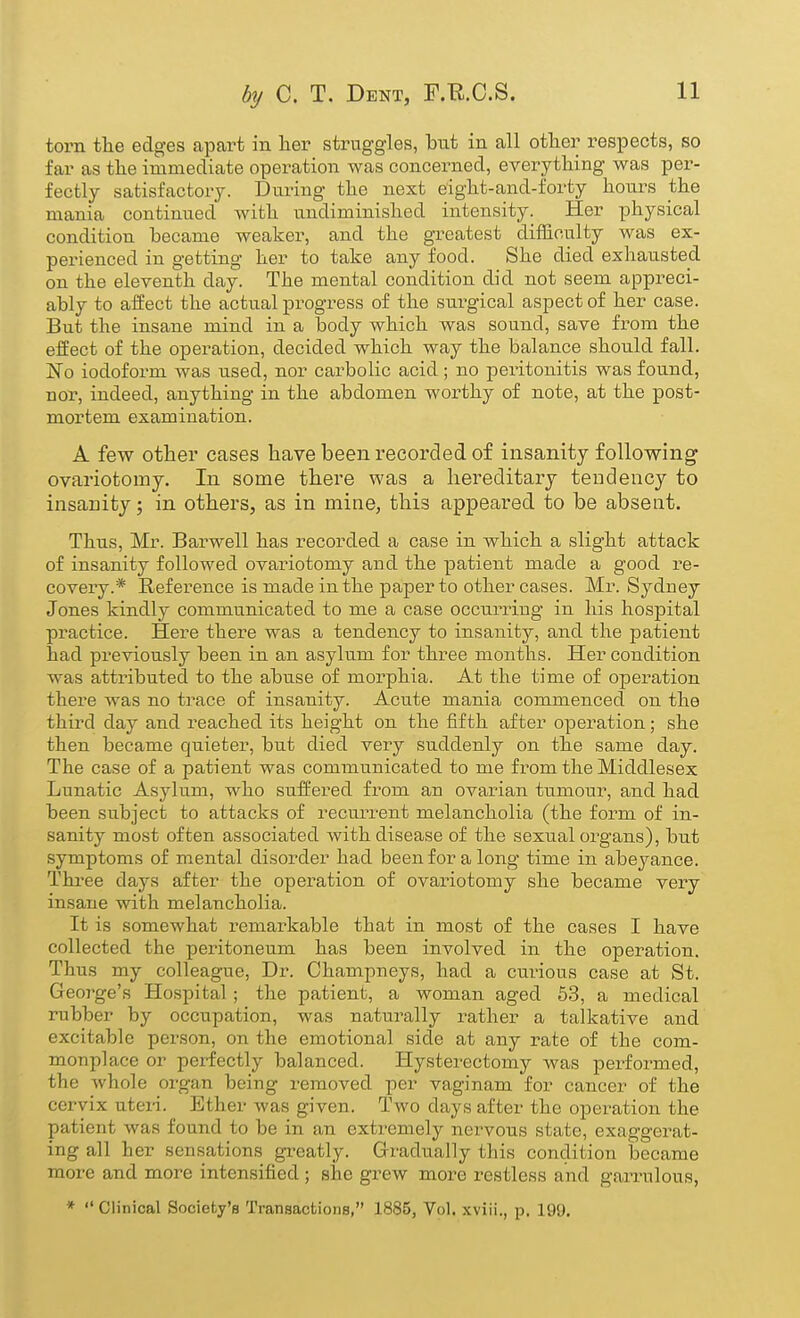 torn the edges apart in lier struggles, but in all other respects, so far as the immediate operation was concerned, everything was per- fectly satisfactory. During the next eight-and-forty honrs the mania continued with undiminished intensity. Her physical condition became weaker, and the greatest difficulty was ex- perienced in getting her to take any food. She died exhausted on the eleventh day. The mental condition did not seem appreci- ably to affect the actual progress of the surgical aspect of her case. But the insane mind in a body which was sound, save from the effect of the operation, decided which way the balance should fall. No iodoform was used, nor carbolic acid ; no peritonitis was found, nor, indeed, anything in the abdomen worthy of note, at the post- mortem examination. A few other cases have been recorded of insanity following ovariotomy. In some there was a hereditary tendency to insanity; in others, as in mine, this appeared to be absent. Thus, Mr. Barwell has recorded a case in which a slight attack of insanity followed ovariotomy and the patient made a good re- covery.* Reference is made in the paper to other cases. Mr. Sydney Jones kindly communicated to me a case occurring in his hospital practice. Here there was a tendency to insanity, and the patient had previously been in an asylum for three months. Her condition was atti-ibuted to the abiise of morphia. At the time of operation there was no trace of insanity. Acute mania commenced on the third day and reached its height on the fifth after operation; she then became quieter, but died very suddenly on the same day. The case of a patient was communicated to me from the Middlesex Lunatic Asylum, who suffered from an ovarian ttimour, and had been subject to attacks of recui^rent melancholia (the form of in- sanity most often associated with disease of the sexual organs), but symptoms of mental disorder had been for a long time in abeyance. Three days after the operation of ovariotomy she became very insane with melancholia. It is somewhat remarkable that in most of the cases I have collected the peritoneum has been involved in the operation. Thus my colleague. Dr. Champneys, had a cui'ious case at St. George's Hospital; the patient, a woman aged 53, a medical rubber by occupation, was naturally leather a talkative and excitable person, on the emotional side at any rate of the com- monplace or perfectly balanced. Hysterectomy was performed, the whole organ being removed per vaginam for cancer of the cervix uteii. Ether was given. Two days after the operation the patient was found to be in an extremely nervous state, exaggerat- ing all her sensations greatly. Grradually this condition became more and more intensified ; she grew more restless and gaiTulous, * Clinical Society's Transactions, 1885, Vol. xviii., p. 199,