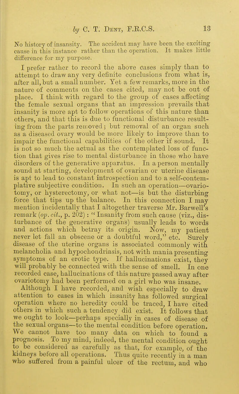 No history of insansity. The accident may have been the exciting cause in this instance rather than the operation. It makes little difference for my pui'pose. I prefer rather to record the above cases simply tkan to attempt to draw any very definite conclusions from wliat is, after all, but a small n amber. Yet a few remarks, more in the nature of comments on the cases cited, may not be out of place. I think with regard to the group of cases affecting the female sexual organs that an impression prevails that insanity is more apt to follow operations of this nature than others, and that this is due to functional disturbance result- ing from the parts removed; but i-emoval of an organ such as a diseased ovary would be moi^e likely to improve than to impair the functional capabilities of the other if sound. It is not so much the actual as the contemplated loss of func- tion that gives rise to mental disturbance in those who have disorders of the generative apparatus. In a person mentally sound at starting, development of ovarian or uterine disease is apt to lead to constant introspection and to a self-contem- plative subjective condition. In such an operation—ovario- tomy, or hysterectomy, or what not—is but the disturbing force that tips up the balance. In this connection I may mention incidentally that I altogether traverse Mr. Barwell's remark {oj}. cit., p. 202) :  Insanity from such cause (viz., dis- turbance of the generative organs) usually leads to words and actions which betray its origin. Now, my patient never let fall an obscene or a doubtful word, etc. Surely disease of the uterine organs is associated commonly with melancholia and hypochondriasis, not with mania presenting symptoms of an erotic type. If hallucinations exist, they will probably be connected with the sense of smell. In one recorded case, hallucinations of this nature passed away after ovariotomy had been performed on a girl who was insane. Although I have recorded, and wish especially to draw attention to cases in which insanity has followed surgical operation where no heredity could be traced, I have cited others in which such a tendency did exist. It follows that we ought to look—perhaps specially in cases of disease of the sexual organs—to the mental condition before operation. We cannot have too many data on which to found a prognosis. To my mind, indeed, the mental condition ought to be considered as carefully as that, for example, of the kidneys before all operations. Thus quite i-ecently in a man who suffered from a painful ulcer of the rectum, and who