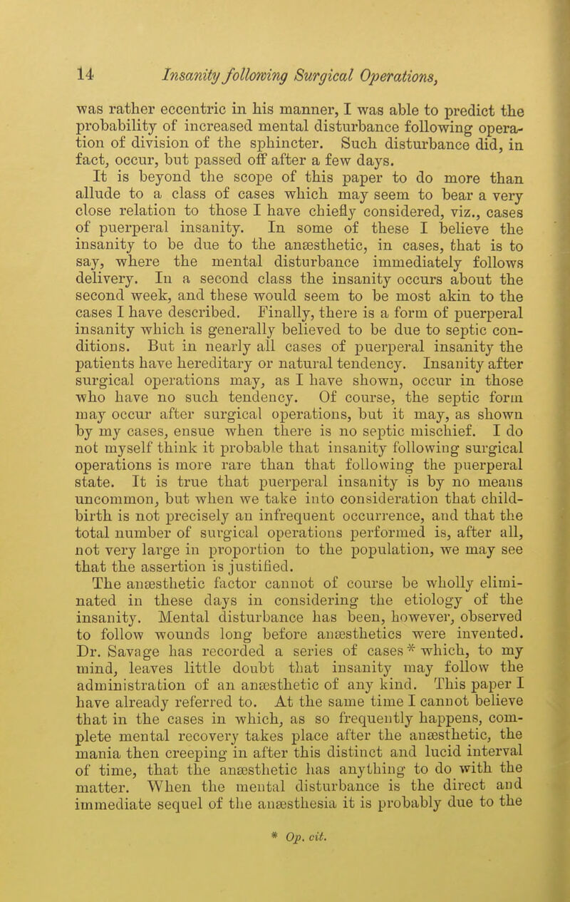 was rather eccentric in his manner, I was able to predict the probability of increased mental disturbance following opera- tion of division of the sphincter. Such disturbance did, in fact, occur, but passed off after a few days. It is beyond the scope of this paper to do more than allude to a class of cases which may seem to bear a very close relation to those I have chiefly considered, viz., cases of puerperal insanity. In some of these I believe the insanity to be due to the ansesthetic, in cases, that is to say, where the mental disturbance immediately follows delivery. In a second class the insanity occurs about the second week, and these would seem to be most akin to the cases I have described. Finally, there is a form of puerperal insanity which is generally believed to be due to septic con- ditions. But in nearly all cases of puerperal insanity the patients have hereditary or natural tendency. Insanity after surgical operations may, as I have shown, occur in those who have no such tendency. Of course, the septic form may occur after surgical operations, but it may, as shown by my cases, ensue when there is no septic mischief. I do not myself think it probable that insanity following surgical operations is more rare than that following the puerperal state. It is true that puerperal insanity is by no means uncommon, but when we take into consideration that child- birth is not precisely an infrequent occurrence, and that the total number of surgical operations performed is, after all, not very large in proportion to the population, we may see that the assertion is justified. The an£esthetic factor cannot of course be wholly elimi- nated in these days in considering the etiology of the insanity. Mental disturbance has been, however, observed to follow wounds long before ansesthetics were invented. Dr. Savage has recorded a series of cases* which, to my mind, leaves little doubt that insanity may follow the administration of an ana3sthetic of any kind. This paper I have already referred to. At the same time I cannot believe that in the cases in which, as so frequently happens, com- plete mental recovery takes place after the ana3sthetic, the mania then creeping in after this distinct and lucid interval of time, that the ana3sthetic has anything to do with the matter. When the mental disturbance is the direct and immediate sequel of the antesthesia it is probably due to the * Op, cit.