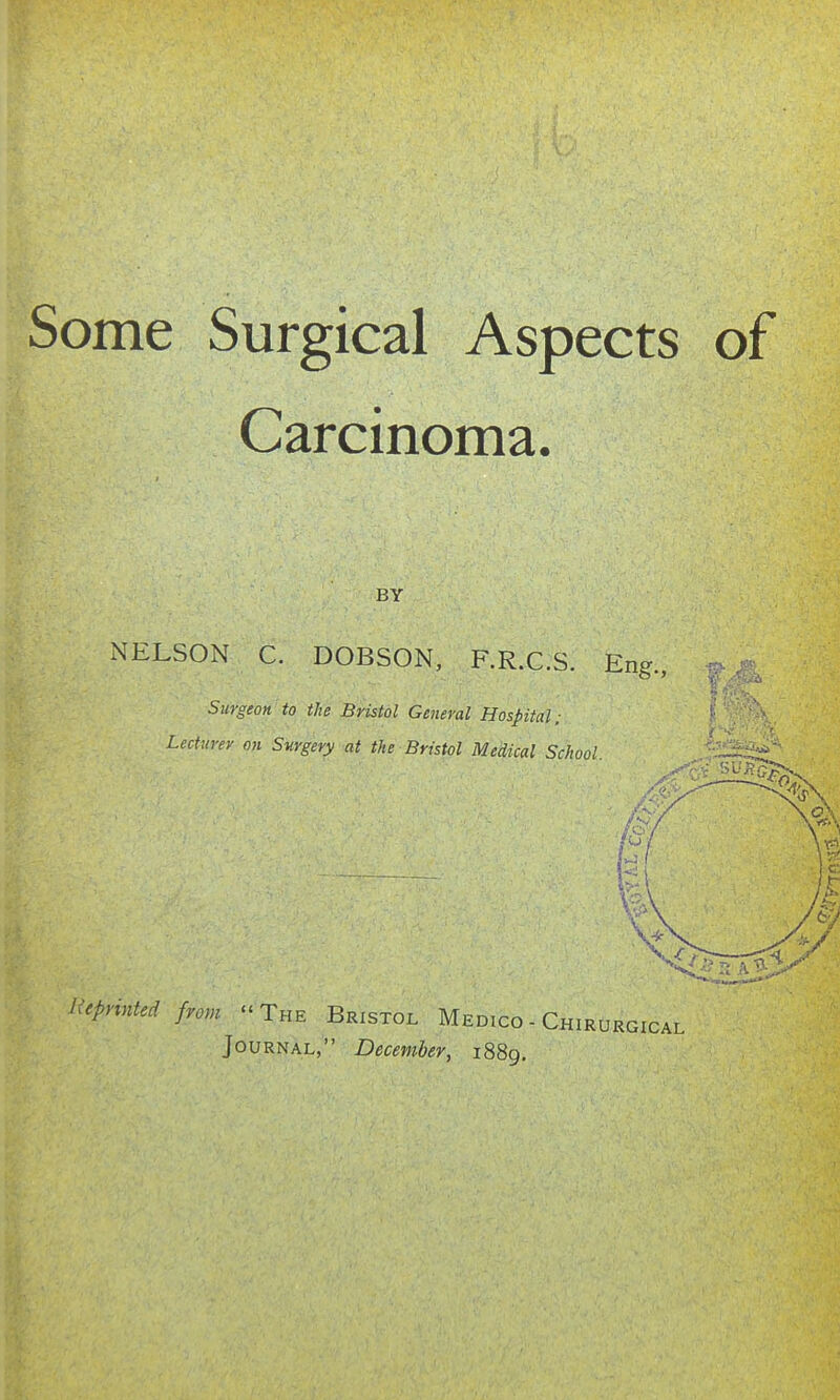 Some Surgical Aspects of Carcinoma. BY NELSON C. DOBSON, F.R.C.S. Eng., Surgeon to the Bristol General Hospital; Lecturer on Surgery at the Bristol Medical School. Reprinted from  The Bristol Medico - Chirurgical Journal, December, 1889.