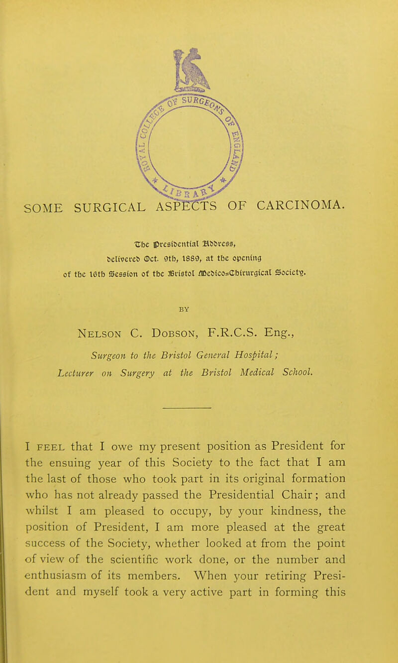 Ubc tpresifeential Bbbress, 6elivel•e^ ®ct. 9tb, 1889, at tbc opening of tbc I6tb Session of tbc ffivistol ^lDe^ico=Cb^l•ul•gical Society. BY Nelson C. Dobson, F.R.C.S. Eng., Surgeon to the Bristol General Hospital; Lecturer on Surgery at the Bristol Medical School. I FEEL that I owe my present position as President for the ensuing year of this Society to the fact that I am the last of those who took part in its original formation who has not already passed the Presidential Chair; and whilst I am pleased to occupy, by your kindness, the position of President, I am more pleased at the great success of the Society, whether looked at from the point of view of the scientific work done, or the number and enthusiasm of its members. When your retiring Presi- dent and myself took a very active part in forming this