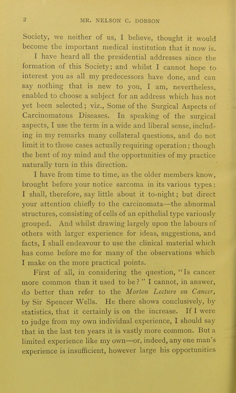 Society, we neither of us, I believe, thought it would become the important medical institution that it now is. I have heard all the presidential addresses since the formation of this Society; and whilst I cannot hope to interest you as all my predecessors have done, and can say nothing that is new to you, I am, nevertheless, enabled to choose a subject for an address which has not yet been selected; viz., Some of the Surgical Aspects of Carcinomatous Diseases. In speaking of the surgical aspects, I use the term in a wide and liberal sense, includ- ing in my remarks many collateral questions, and do not limit it to those cases actually requiring operation; though the bent of my mind and the opportunities of my practice naturally turn in this direction. I have from time to time, as the older members know, brought before your notice sarcoma in its various types : I shall, therefore, say little about it to-night; but direct your attention chiefly to the carcinomata—the abnormal structures, consisting of cells of an epithelial type variously grouped. And whilst drawing largely upon the labours of others with larger experience for ideas, suggestions, and facts, I shall endeavour to use the clinical material which has come before me for many of the observations which I make on the more practical points. First of all, in considering the question, Is cancer more common than it used to be ?  I cannot, in answer, do better than refer to the Morton Lecture on Cancer, by Sir Spencer Wells. He there shows conclusively, by statistics, that it certainly is on the increase. If I were to judge from my own individual experience, I should say that in the last ten years it is vastly more common. But a limited experience like my own—or, indeed, any one man's experience is insufficient, however large his opportunities