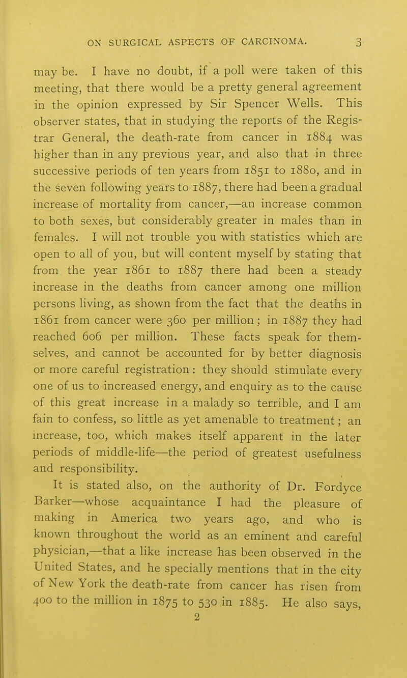 may be. I have no doubt, if a poll were taken of this meeting, that there would be a pretty general agreement in the opinion expressed by Sir Spencer Wells. This observer states, that in studying the reports of the Regis- trar General, the death-rate from cancer in 1884 was higher than in any previous year, and also that in three successive periods of ten years from 1851 to 1880, and in the seven following years to 1887, there had been a gradual increase of mortality from cancer,—an increase common to both sexes, but considerably greater in males than in females. I will not trouble you with statistics which are open to all of you, but will content myself by stating that from the year 1861 to 1887 there had been a steady increase in the deaths from cancer among one million persons living, as shown from the fact that the deaths in 1861 from cancer were 360 per million; in 1887 they had reached 606 per million. These facts speak for them- selves, and cannot be accounted for by better diagnosis or more careful registration : they should stimulate every one of us to increased energy, and enquiry as to the cause of this great increase in a malady so terrible, and I am fain to confess, so little as yet amenable to treatment; an mcrease, too, which makes itself apparent in the later periods of middle-life—the period of greatest usefulness and responsibility. It is stated also, on the authority of Dr. Fordyce Barker—whose acquaintance I had the pleasure of making in America two years ago, and who is known throughout the world as an eminent and careful physician,—that a like increase has been observed in the United States, and he specially mentions that in the city of N ew York the death-rate from cancer has risen from 400 to the million in 1875 to 530 in 1885. He also says, 2