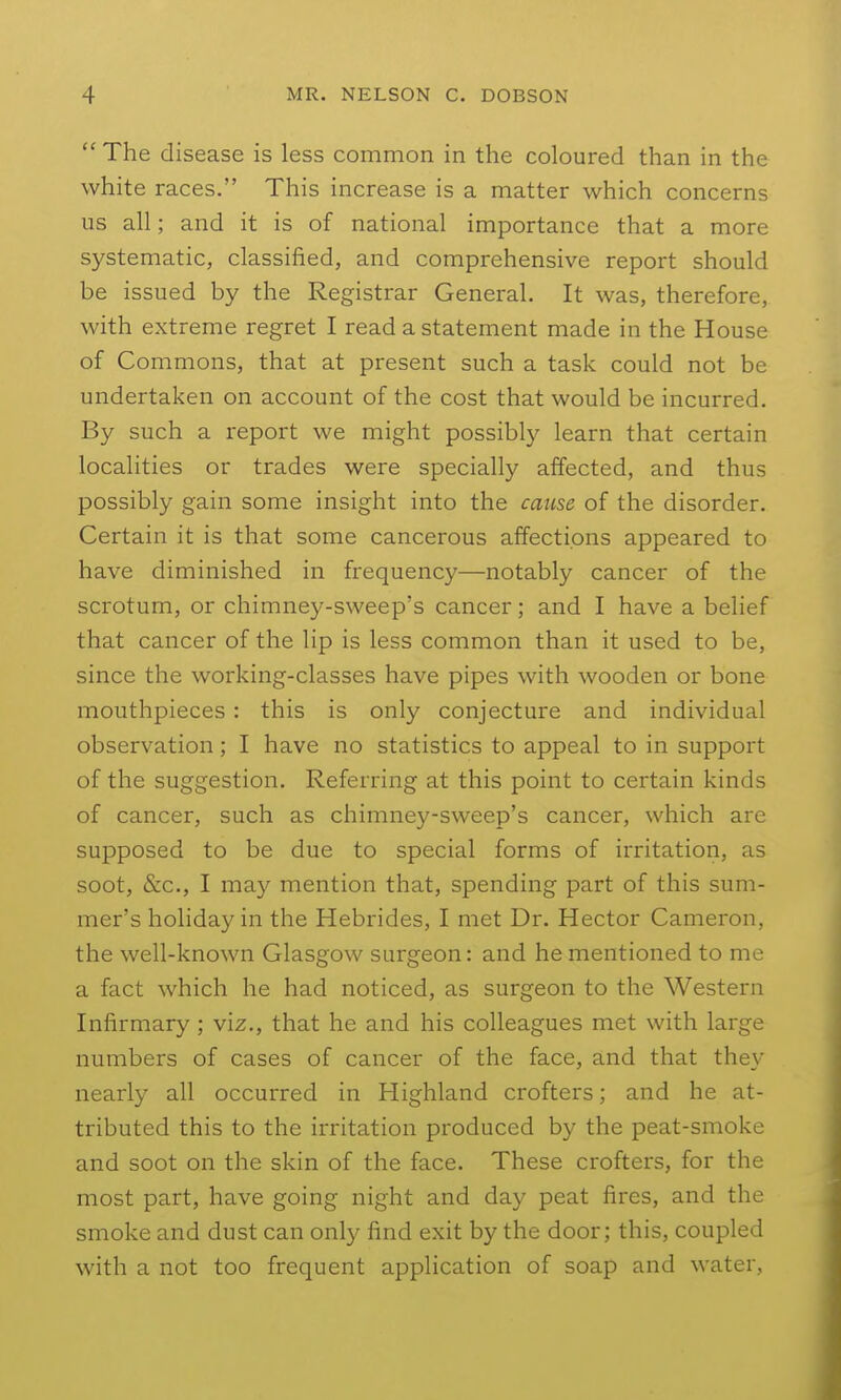  The disease is less common in the coloured than in the white races. This increase is a matter which concerns us all; and it is of national importance that a more systematic, classified, and comprehensive report should be issued by the Registrar General. It was, therefore, with extreme regret I read a statement made in the House of Commons, that at present such a task could not be undertaken on account of the cost that would be incurred. By such a report we might possibly learn that certain localities or trades were specially affected, and thus possibly gain some insight into the cause of the disorder. Certain it is that some cancerous affections appeared to have diminished in frequency—notably cancer of the scrotum, or chimney-sweep's cancer; and I have a belief that cancer of the lip is less common than it used to be, since the working-classes have pipes with wooden or bone mouthpieces : this is only conjecture and individual observation; I have no statistics to appeal to in support of the suggestion. Referring at this point to certain kinds of cancer, such as chimney-sweep's cancer, which are supposed to be due to special forms of irritation, as soot, &c., I may mention that, spending part of this sum- mer's holiday in the Hebrides, I met Dr. Hector Cameron, the well-known Glasgow surgeon: and he mentioned to me a fact which he had noticed, as surgeon to the Western Infirmary; viz., that he and his colleagues met with large numbers of cases of cancer of the face, and that they nearly all occurred in Highland crofters; and he at- tributed this to the irritation produced by the peat-smoke and soot on the skin of the face. These crofters, for the most part, have going night and day peat fires, and the smoke and dust can only find exit by the door; this, coupled with a not too frequent application of soap and water,