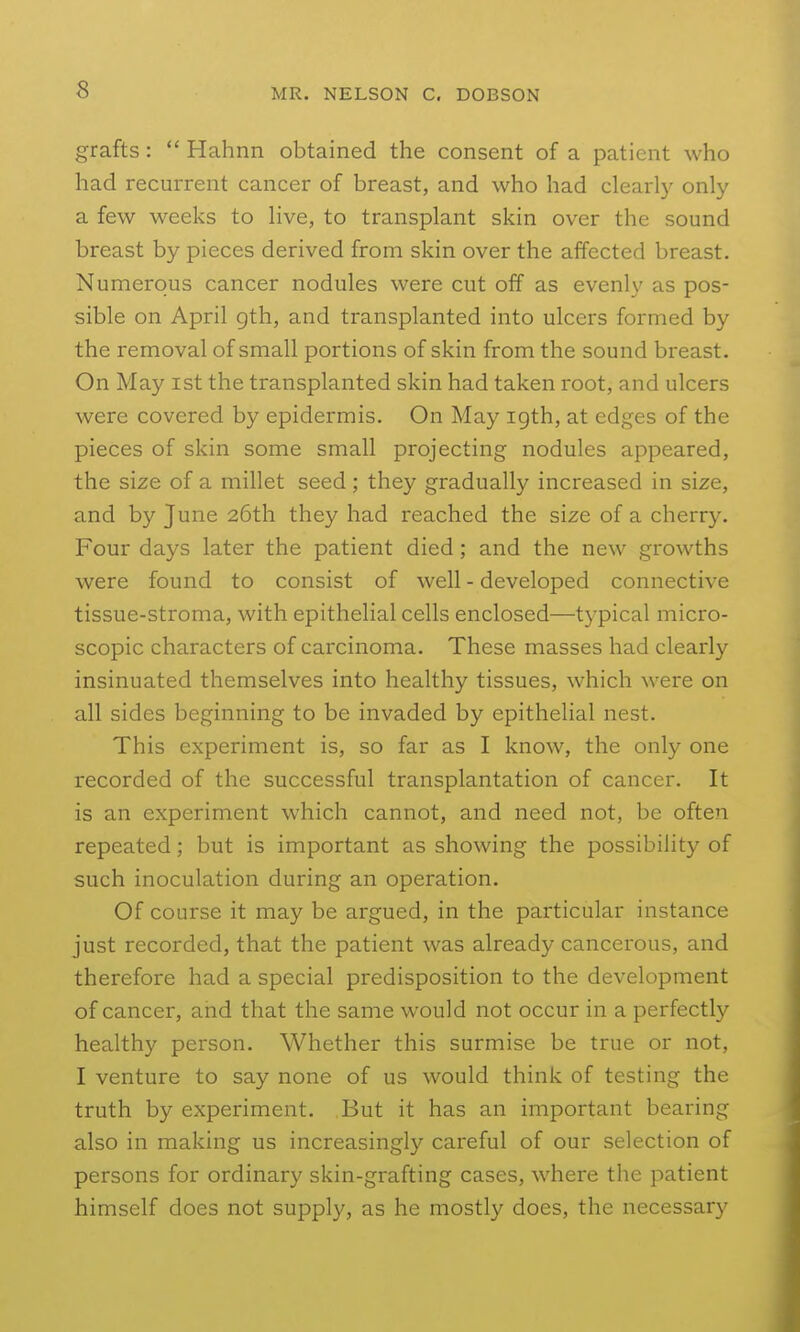 grafts:  Hahnn obtained the consent of a patient who had recurrent cancer of breast, and who had clearly only a few weeks to live, to transplant skin over the sound breast by pieces derived from skin over the affected breast. Numerous cancer nodules were cut off as evenly as pos- sible on April gth, and transplanted into ulcers formed by the removal of small portions of skin from the sound breast. On May ist the transplanted skin had taken root, and ulcers were covered by epidermis. On May 19th, at edges of the pieces of skin some small projecting nodules appeared, the size of a millet seed; they gradually increased in size, and by June 26th they had reached the size of a cherry. Four days later the patient died; and the new growths were found to consist of well - developed connective tissue-stroma, with epithelial cells enclosed—typical micro- scopic characters of carcinoma. These masses had clearly insinuated themselves into healthy tissues, which were on all sides beginning to be invaded by epithelial nest. This experiment is, so far as I know, the only one recorded of the successful transplantation of cancer. It is an experiment which cannot, and need not, be often repeated; but is important as showing the possibility of such inoculation during an operation. Of course it may be argued, in the particular instance just recorded, that the patient was already cancerous, and therefore had a special predisposition to the development of cancer, and that the same would not occur in a perfectly healthy person. Whether this surmise be true or not, I venture to say none of us would think of testing the truth by experiment. But it has an important bearing also in making us increasingly careful of our selection of persons for ordinary skin-grafting cases, where the patient himself does not supply, as he mostly does, the necessary