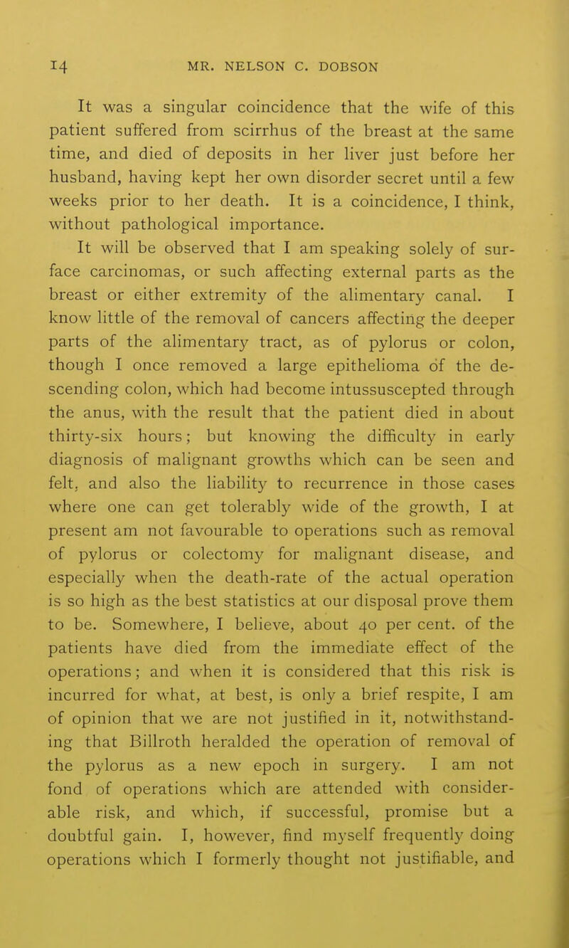 It was a singular coincidence that the wife of this patient suffered from scirrhus of the breast at the same time, and died of deposits in her Hver just before her husband, having kept her own disorder secret until a few weeks prior to her death. It is a coincidence, I think, without pathological importance. It will be observed that I am speaking solely of sur- face carcinomas, or such affecting external parts as the breast or either extremity of the alimentary canal. I know little of the removal of cancers affecting the deeper parts of the alimentary tract, as of pylorus or colon, though I once removed a large epithelioma of the de- scending colon, which had become intussuscepted through the anus, with the result that the patient died in about thirty-six hours; but knowing the difficult)^ in early diagnosis of malignant growths which can be seen and felt, and also the liability to recurrence in those cases where one can get tolerably wide of the growth, I at present am not favourable to operations such as removal of pylorus or colectomy for malignant disease, and especially when the death-rate of the actual operation is so high as the best statistics at our disposal prove them to be. Somewhere, I believe, about 40 per cent, of the patients have died from the immediate effect of the operations; and when it is considered that this risk is incurred for what, at best, is only a brief respite, I am of opinion that we are not justified in it, notwithstand- ing that Billroth heralded the operation of removal of the pylorus as a new epoch in surgery. I am not fond of operations which are attended with consider- able risk, and which, if successful, promise but a doubtful gain. I, however, find myself frequently doing operations which I formerly thought not justifiable, and