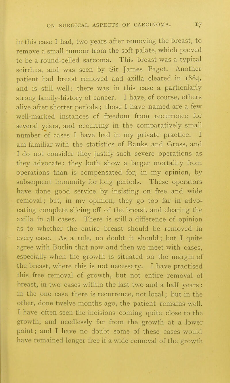 in^this case I had, two years after removing the breast, to remove a small tumour from the soft palate, which proved to be a round-celled sarcoma. This breast was a typical scirrhus, and was seen by Sir James Paget. Another patient had breast removed and axilla cleared in 1884, and is still well: there was in this case a particularly strong family-history of cancer. I have, of course, others alive after shorter periods; those I have named are a few well-marked instances of freedom from recurrence for several years, and occurring in the comparatively small number of cases I have had in my private practice. I am familiar with the statistics of Banks and Gross, and I do not consider they justify such severe operations as they advocate: they both show a larger mortality from operations than is compensated for, in my opinion, by subsequent immunity for long periods. These operators have done good service by insisting on free and wide removal; but, in my opinion, they go too far in advo- cating complete slicing off of the breast, and clearing the axilla in all cases. There is still a difference of opinion as to whether the entire breast should be removed in every case. As a rule, no doubt it should; but I quite agree with Butlin that now and then we meet with cases, especially when the growth is situated on the margin of the breast, where this is not necessary. I have practised this free removal of growth, but not entire removal of breast, in two cases within the last two and a half years: in the one case there is recurrence, not local; but in the other, done twelve months ago, the patient remains well. I have often seen the incisions coming quite close to the growth, and needlessly far from the growth at a lower point; and I have no doubt some of these cases would have remained longer free if a wide removal of the growth