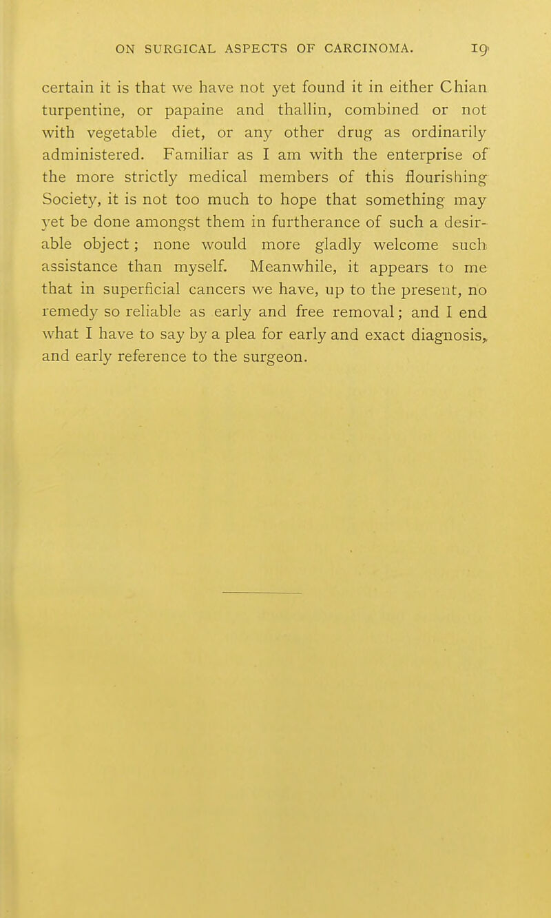 certain it is that we have not yet found it in either Chian turpentine, or papaine and thallin, combined or not with vegetable diet, or any other drug as ordinarily administered. Familiar as I am with the enterprise of the more strictly medical members of this flourishing Society, it is not too much to hope that something may yet be done amongst them in furtherance of such a desir- able object; none would more gladly welcome such assistance than myself. Meanwhile, it appears to me that in superficial cancers we have, up to the present, no remedy so reliable as early and free removal; and I end what I have to say by a plea for early and exact diagnosis^ and early reference to the surgeon.