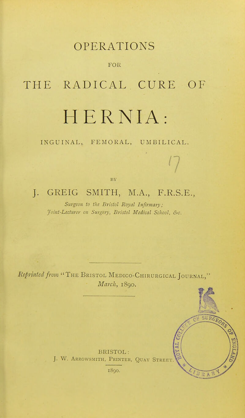 THE OPERATIONS FOR RADICAL CURE OF HERNIA: INGUINAL,, FEMORAL, UMBILICAL. n By J. GREIG SMITH, M.A., F.R.S.E., Surgeon to the Bristol Royal Infirmary: Joint-Lecturer on Surgery, Bristol Medical School, &'C. Reprinted from The Bristol Medico-Chirurgical Journal, March, 1890. BRISTOL : J. W. Akrowsmith, Printer, Quay Street 1890.