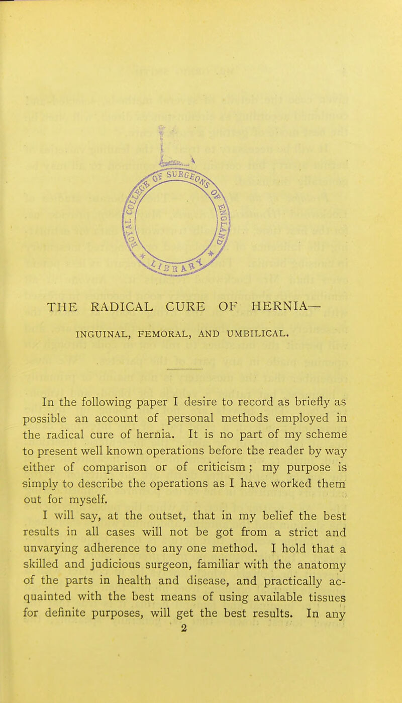 INGUINAL, FEMORAL, AND UMBILICAL. In the following paper I desire to record as briefly as possible an account of personal methods employed in the radical cure of hernia. It is no part of my scheme; to present well known operations before the reader by way either of comparison or of criticism; my purpose is simply to describe the operations as I have worked them out for myself. I will say, at the outset, that in my belief the best results in all cases will not be got from a strict and unvarying adherence to any one method. I hold that a skilled and judicious surgeon, familiar with the anatomy of the parts in health and disease, and practically ac- quainted with the best means of using available tissues for definite purposes, will get the best results. In any 2