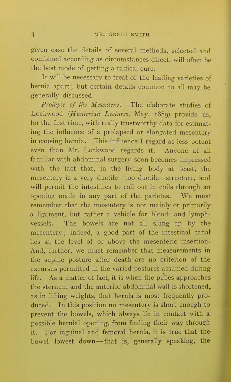 given case the details of several methods, selected and combined according as circumstances direct, will often be the best mode of getting a radical cure. It will be necessary to treat of the leading varieties of hernia apart; but certain details common to all may be generally discussed. Prolapse of the Mesentery. — The elaborate studies of Lockwood {Hunterian Lectures, May, i88g) provide us, for the first time, with really trustworthy data for estimat- ing the influence of a prolapsed or elongated mesentery in causing hernia. This influence I regard as less potent even than Mr. Lockwood regards it. Anyone at all familiar with abdominal surgery soon becomes impressed with the fact that, in the living body at least, the mesentery is a very ductile—too ductile—structure, and will permit the intestines to roll out in coils through an opening made in any part of the parietes. We must remember that the mesentery is not mainly or primarily a ligament, but rather a vehicle for blood- and lymph- vessels. The bowels are not all slung up by the mesentery ; indeed, a good part of the intestinal canal lies at the level of or above the mesenteric insertion^ And, further, we must remember that measurements in the supine posture after death are no criterion of the excursus permitted in the varied postures assumed during life. As a matter of fact, it is when the pubes approaches the sternum and the anterior abdominal wall is shortened^ as in lifting weights, that hernia is most frequently pro- duced. In this position no mesentery is short enough to prevent the bowels, which always lie in contact with a possible hernial opening, from finding their way through it. For inguinal and femoral hernia, it is true that the bowel lowest down—that is, generally speaking, the