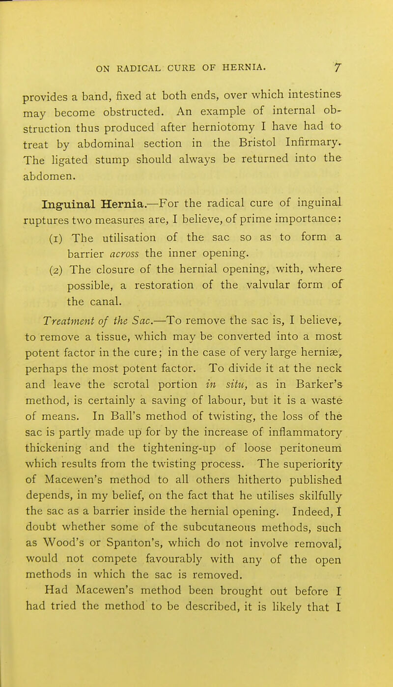 provides a band, fixed at both ends, over which intestines may become obstructed. An example of internal ob- struction thus produced after herniotomy I have had tO' treat by abdominal section in the Bristol Infirmary. The ligated stump should always be returned into the abdomen. Inguinal Hernia.—For the radical cure of inguinal ruptures two measures are, I believe, of prime importance: (1) The utilisation of the sac so as to form a barrier across the inner opening. (2) The closure of the hernial opening, with, where possible, a restoration of the valvular form of the canal. Treatment of the Sac.—To remove the sac is, I believe,, to remove a tissue, which may be converted into a most potent factor in the cure; in the case of very large hernise, perhaps the most potent factor. To divide it at the neck and leave the scrotal portion in situ, as in Barker's method, is certainly a saving of labour, but it is a waste of means. In Ball's method of twisting, the loss of the sac is partly made up for by the increase of inflammatory thickening and the tightening-up of loose peritoneum which results from the twisting process. The superiority of Macewen's method to all others hitherto published depends, in my belief, on the fact that he utilises skilfully the sac as a barrier inside the hernial opening. Indeed, I doubt whether some of the subcutaneous methods, such as Wood's or Spanton's, which do not involve removal, would not compete favourably with any of the open methods in which the sac is removed. Had Macewen's method been brought out before I had tried the method to be described, it is likely that I